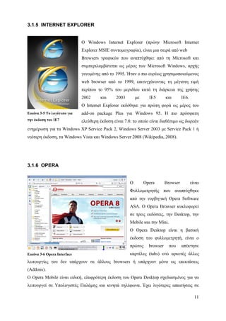 3.1.5 INTERNET EXPLORER


                             Ο Windows Internet Explorer (πρώην Microsoft Internet
                             Explorer MSIE συντομογραφία), είναι μια σειρά από web
                             Browsers γραφικών που αναπτύχθηκε από τη Microsoft και
                             συμπεριλαμβάνεται ως μέρος των Microsoft Windows, αρχής
                             γενομένης από το 1995. Ήταν ο πιο ευρέως χρησιμοποιούμενος
                             web browser από το 1999, επιτυγχάνοντας τη μέγιστη τιμή
                             περίπου το 95% του μεριδίου κατά τη διάρκεια της χρήσης
                             2002     και      2003       με     IE5       και       IE6.
                             Ο Internet Explorer εκδόθηκε για πρώτη φορά ως μέρος του
Εικόνα 3-5 Το λογότυπο για   add-on package Plus για Windows 95. Η πιο πρόσφατη
την έκδοση του IE7           ελεύθερη έκδοση είναι 7.0. το οποίο είναι διαθέσιμο ως δωρεάν
ενημέρωση για τα Windows XP Service Pack 2, Windows Server 2003 με Service Pack 1 ή
νεότερη έκδοση, τα Windows Vista και Windows Server 2008 (Wikipedia, 2008).




3.1.6 OPERA


                                                      Ο        Opera       Browser          είναι
                                                      Φυλλομετρητής που αναπτύχθηκε
                                                      από την νορβηγική Opera Software
                                                      ASA. Ο Opera Browser κυκλοφορεί
                                                      σε τρεις εκδόσεις, την Desktop, την
                                                      Mobile και την Mini.
                                                      Ο Opera Desktop είναι η βασική
                                                      έκδοση του φυλλομετρητή, είναι ο
                                                      πρώτος     browser     που     απέκτησε
Εικόνα 3-6 Opera Interface                            καρτέλες (tabs) ενώ αρκετές άλλες
λειτουργίες του δεν υπάρχουν σε άλλους browsers ή υπάρχουν μόνο ως επεκτάσεις
(Addons).
Ο Opera Mobile είναι ειδική, ελαφρότερη έκδοση του Opera Desktop σχεδιασμένος για να
λειτουργεί σε Υπολογιστές Παλάμης και κινητά τηλέφωνα. Έχει λιγότερες απαιτήσεις σε

                                                                                              11
 