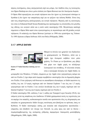 πόρους συστήματος, όπως επεξεργαστική ισχύ και μνήμη. Δεν διαθέτει όλες τις λειτουργίες
του Opera Desktop και είναι η μόνο έκδοση του Opera Browser που δεν διανέμεται δωρεάν.
Ο Opera Mini προορίζεται για κινητά τηλέφωνα που δεν έχουν ως λειτουργικό σύστημα το
Symbian ή δεν έχουν την απαραίτητη ισχύ για να τρέξουν την έκδοση Mobile. Είναι ένας
από τους πληρέστερους φυλλομετρητές για κινητά τηλέφωνα. Μερικές από τις καινοτομίες
του είναι το Enhanced Small Screen Rendering που προσαρμόζει τις ιστοσελίδες στο μέγεθος
της οθόνης του κινητού αλλά και η πολύ καλή υποστήριξη CSS. Μεγαλύτερη αποδοχή
σημειώνει ο Opera Mini αφού είναι εγκατεστημένος σε περισσότερο από 40 χιλιάδες κινητά
τηλέφωνα. Η ανάπτυξη του Opera Browser ξεκίνησε το 1994 στα εργαστήρια της Telenor.
To 1995 ιδρύεται η Opera Software ASA στο Όσλο (Wikipedia, 2008).



3.1.7 APPLE SAFARI


                                                Μπορεί το σύνολο των χρηστών του διαδικτύου
                                                να χρησιμοποιούν τα Windows, αλλά και η
                                                Apple έχει δυναμικά εισβάλει στον μέσο
                                                χρήστη. Το iTunes με το Quicktime, μας έβαζε
                                                στο χώρο των Apple χωρίς να αλλάξουμε
Εικόνα 3-7 Safari Interface έκδοσης για το i-
                                                λειτουργικό και συνήθειες. Η τελευταία κίνηση
phone
                                                είναι ο κατεξοχήν πλοηγός των Apple Safari, να
μεταφερθεί στα Windows. Ο Safari, σύμφωνα με την Apple είναι γρηγορότερος ακόμα και
από τον Firefox 2, έχει πάρα πολύ όμορφο περιβάλλον υποστηρίζει όλα τα δημοφιλή plugins
του Firefox. Ο πιο γρήγορος web browser σε οποιαδήποτε πλατφόρμα, το Safari φορτώνει τις
σελίδες έως και 1,9 φορές ταχύτερα από τον Internet Explorer 7 και έως και 1,7 φορές
γρηγορότερα από το Firefox 2 και εκτελεί JavaScript έως και 6 φορές ταχύτερα από τον
Internet Explorer 7 και έως και 4 φορές ταχύτερα από τον Firefox 2.
Ο Safari υποστηρίζει SSL εκδόσεις 2 και 3, καθώς και Transport Layer Security (TLS), την
επόμενη γενιά της ασφάλειας στο Διαδίκτυο. Ο Safari χρησιμοποιεί αυτές τις τεχνολογίες για
να παρέχει ένα ασφαλές, κωδικοποιημένο κανάλι που προστατεύει όλες τις πληροφορίες και
επιτρέπει να χρησιμοποιείτε Safari έλεγχος ταυτότητας που βασίζεται σε πρότυπα, όπως το
Kerberos. Ο Safari υποστηρίζει επίσης μια ποικιλία από πληρεξούσιο πρωτόκολλα -
υπηρεσίες που βοηθούν τον έλεγχο των firewall, τις ροές προς και από το δίκτυο -
συμπεριλαμβανομένης της αυτόματης ρύθμισης παραμέτρων διακομιστή μεσολάβησης
(Megablogsite, 2008, Apple, 2008).

                                                                                           12
 