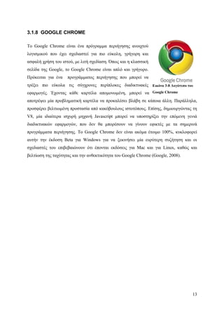 .

3.1.8 GOOGLE CHROME

Το Google Chrome είναι ένα πρόγραμμα περιήγησης ανοιχτού
λογισμικού που έχει σχεδιαστεί για πιο εύκολη, γρήγορη και
ασφαλή χρήση του ιστού, με λιτή σχεδίαση. Όπως και η κλασσική
σελίδα της Google, το Google Chrome είναι απλό και γρήγορο.
Πρόκειται για ένα   προγράμματος περιήγησης που μπορεί να
τρέξει πιο εύκολα τις σύγχρονες περίπλοκες διαδικτυακές Εικόνα 3-8 Λογότυπο του
εφαρμογές. Έχοντας κάθε καρτέλα απομονωμένη, μπορεί να Google Chrome
αποτρέψει μία προβληματική καρτέλα να προκαλέσει βλάβη σε κάποια άλλη. Παράλληλα,
προσφέρει βελτιωμένη προστασία από κακόβουλους ιστοτόπους. Επίσης, δημιουργώντας τη
V8, μία ιδιαίτερα ισχυρή μηχανή Javascript μπορεί να υποστηρίξει την επόμενη γενιά
διαδικτυακών εφαρμογών, που δεν θα μπορέσουν να γίνουν εφικτές με τα σημερινά
προγράμματα περιήγησης. Το Google Chrome δεν είναι ακόμα έτοιμο 100%, κυκλοφορεί
αυτήν την έκδοση Beta για Windows για να ξεκινήσει μία ευρύτερη συζήτηση και οι
σχεδιαστές του επιβεβαιώνουν ότι έπονται εκδόσεις για Mac και για Linux, καθώς και
βελτίωση της ταχύτητας και την ανθεκτικότητα του Google Chrome (Google, 2008).




                                                                                 13
 