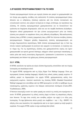 3.2ΓΛΩΣΣΕΣ ΠΡΟΓΡΑΜΜΑΤΙΣΜΟΥ ΓΙΑ ΤΟ WEB

Γλώσσα προγραμματισμού λέγεται μια τεχνητή γλώσσα που μπορεί να χρησιμοποιηθεί για
τον έλεγχο μιας μηχανής, συνήθως ενός υπολογιστή. Οι γλώσσες προγραμματισμού (όπως
άλλωστε και οι ανθρώπινες γλώσσες) ορίζονται από ένα σύνολο συντακτικών και
εννοιολογικών κανόνων, που ορίζουν τη δομή και το νόημα, αντίστοιχα, των προτάσεων της
γλώσσας. Οι γλώσσες προγραμματισμού χρησιμοποιούνται για να διευκολύνουν την
οργάνωση και διαχείριση πληροφοριών, αλλά και για την ακριβή διατύπωση αλγόριθμων.
Ορισμένοι ειδικοί χρησιμοποιούν τον όρο γλώσσα προγραμματισμού μόνο για τυπικές
γλώσσες που μπορούν να εκφράσουν όλους τους πιθανούς αλγορίθμους. Μη-υπολογιστικές
γλώσσες όπως η HTML ή τυπικές γραμματικές όπως η BNF δεν λέγονται συνήθως γλώσσες
προγραμματισμού. Υπάρχουν χιλιάδες διαφορετικές γλώσσες προγραμματισμού, και
συνεχώς δημιουργούνται περισσότερες. Κάθε γλώσσα προγραμματισμού έχει το δικό της
σύνολο τυπικών προδιαγραφών (ή κανόνων) που αφορούν το συντακτικό, το λεξιλόγιο και
το νόημα της. Για τις περισσότερες γλώσσες που χρησιμοποιούνται ευρέως και έχουν
χρησιμοποιηθεί για αρκετό χρονικό διάστημα, υπάρχουν ειδικοί οργανισμοί τυποποίησης οι
οποίοι μέσα από τακτές συναντήσεις δημιουργούν, τροποποιούν ή επεκτείνουν τις τυπικές
προδιαγραφές που διέπουν την χρήση μιας γλώσσας προγραμματισμού.

3.2.1 HTML
Η HTML αποτέλεσε την πρώτη και κύρια γλώσσα δημιουργίας ιστοσελίδων από την έναρξη
λειτουργίας του παγκόσμιου ιστού.
Τα αρχικά HTML προέρχονται από τις λέξεις Hyper Text Markup Language. Είναι μια
περιγραφική γλώσσα (markup language), δηλαδή ένας ειδικός τρόπος γραφής κειμένου. Ο
καθένας μπορεί να δημιουργήσει ένα αρχείο HTML χρησιμοποιώντας απλώς έναν
επεξεργαστή κειμένου. Αποτελεί υποσύνολο της γλώσσας SGML (Standard Generalized
Markup Language) που επινοήθηκε από την IBM προκειμένου να λυθεί το πρόβλημα της μη
τυποποιημένης εμφάνισης κειμένων στα διάφορα υπολογιστικά συστήματα (Castro,2003,
Yourhtmlsource, 2008).
Ο browser αναγνωρίζει αυτόν τον τρόπο γραφής και εκτελεί τις εντολές που περιέχονται σε
αυτόν. Η HTML χρησιμοποιεί τις ειδικές ετικέτες (tags) να δώσει τις απαραίτητες οδηγίες
στον browser. Τα tags είναι εντολές που συνήθως ορίζουν την αρχή ή το τέλος μιας
λειτουργίας. Τα tags βρίσκονται πάντα μεταξύ των συμβόλων < και >. Π.χ. <BODY> Οι
οδηγίες είναι case insensitive, δεν επηρεάζονται από το αν έχουν γραφτεί με πεζά (μικρά) ή
κεφαλαία. Ένα αρχείο HTML πρέπει να έχει κατάληξη htm ή html.
                                                                                       15
 
