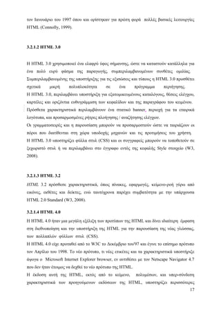 τον Ιανουάριο του 1997 όπου και ορίστηκαν για πρώτη φορά πολλές βασικές λειτουργίες
HTML (Connolly, 1999).



3.2.1.2 HTML 3.0


Η HTML 3.0 χρησιμοποιεί ένα ελαφρύ ύφος σήμανσης, ώστε να καταστούν κατάλληλα για
ένα πολύ ευρύ φάσμα της παραγωγής, συμπεριλαμβανομένων συνθέτες ομιλίας.
Συμπεριλαμβανομένης της υποστήριξης για τις εξισώσεις και τύπους η HTML 3.0 προσθέτει
σχετικά    μικρή     πολυπλοκότητα       σε     ένα       πρόγραμμα    περιήγησης.
Η HTML 3.0, περιλαμβάνει υποστήριξη για εξατομικευμένους καταλόγους, θέσεις ελέγχου,
καρτέλες και οριζόντια ευθυγράμμιση των κεφαλίδων και της παραγράφου του κειμένου.
Πρόσθετα χαρακτηριστικά περιλαμβάνουν ένα στατικό banner, περιοχή για τα εταιρικά
λογότυπα, και προσαρμοσμένες ρήτρες πλοήγησης / αναζήτησης ελέγχων.
Οι γραμματοσειρές και η παρουσίαση μπορούν να προσαρμοστούν ώστε να ταιριάζουν οι
πόροι που διατίθενται στη χώρα υποδοχής μηχανών και τις προτιμήσεις του χρήστη.
Η HTML 3.0 υποστηρίζει φύλλα στυλ (CSS) και οι συγγραφείς μπορούν να τοποθετούν σε
ξεχωριστό στυλ ή να περιλαμβάνει στο έγγραφο εντός της κεφαλής Style στοιχείο (W3,
2008).



3.2.1.3 HTML 3.2
HTML 3.2 πρόσθεσε χαρακτηριστικά, όπως πίνακες, εφαρμογές, κείμενο-ροή γύρω από
εικόνες, εκθέτες και δείκτες, ενώ ταυτόχρονα παρέχει συμβατότητα με την υπάρχουσα
HTML 2.0 Standard (W3, 2008).

3.2.1.4 HTML 4.0
Η HTML 4.0 ήταν μια μεγάλη εξέλιξη των προτύπων της HTML και δίνει ιδιαίτερη έμφαση
στη διεθνοποίηση και την υποστήριξη της HTML για την παρουσίαση της νέας γλώσσας,
των πολλαπλών φύλλων στυλ (CSS).                                                     .
Η HTML 4.0 είχε προταθεί από το W3C το Δεκέμβριο του'97 και έγινε το επίσημο πρότυπο
τον Απρίλιο του 1998. Tο νέο πρότυπο, τι νέες ετικέτες και τα χαρακτηριστικά υποστήριξε
άψογα ο Microsoft Internet Explorer browser, εν αντιθέσει με τον Netscape Navigator 4.7
που δεν ήταν έτοιμος να δεχθεί το νέο πρότυπο της HTML.
Η έκδοση αυτή της HTML, εκτός από το κείμενο,             πολυμέσων, και υπερ-σύνδεση
χαρακτηριστικά των προηγούμενων εκδόσεων της HTML, υποστηρίζει περισσότερες
                                                                                     17
 