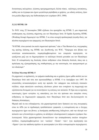 δυνατότητες πολυμέσων, γλώσσες προγραμματισμού, δελτία τύπου, καλύτερες εκτυπώσεις,
καθώς και τα έγγραφα που έχουν μεγαλύτερη πρόσβαση οι χρήστες με ειδικές ανάγκες, ήταν
ένα μεγάλο βήμα προς την διεθνοποίηση των εγγράφων (W3, 1998).



3.2.1.5 HTML 5.0

Το W3C στης 22 Ιανουαρίου 2008 εξέδωσε ένα προσχέδιο της HTML 5, μια σημαντική
αναθεώρηση της γλώσσας σήμανσης για τον Παγκόσμιο Ιστό. Η Ομάδα Εργασίας HTML
(Working Group) δημιουργεί την HTML 5 να είναι ανοιχτή προδιαγραφή (royalty-free), για
πλούσιο περιεχόμενο και εφαρμογές του Παγκοσμίου Ιστού.

"Η HTML είναι φυσικά ένα πολύ σημαντικό πρότυπο," είπε ο Tim Berners-Lee, συγγραφέας
της πρώτης έκδοσης της HTML και Διευθυντής του W3C. "Χαίρομαι που βλέπω την
κοινότητα   κατασκευαστών,    συμπεριλαμβανομένων      των   εταιρειών   περιηγητών,   να
εργάζονται μαζί για να δημιουργήσουν το καλύτερο δυνατό μονοπάτι για τον Παγκόσμιο
Ιστό. Η ενσωμάτωση της δουλειάς τόσων ανθρώπων είναι δύσκολη δουλειά, όπως και η
πρόκληση της εξισορρόπησης της σταθερότητας με την καινοτομία, του πραγματισμού με
τον ιδεαλισμό."

Τι Είναι Νέο στην HTML 5
Οι μηχανικοί, οι σχεδιαστές, τα τμήματα marketing και οι χρήστες έχουν μάθει πολλά για τον
Παγκόσμιο Ιστό από τότε που πρωτοεκδόθηκε η HTML 4 το Δεκέμβριο του 1997. Οι
ιστοσελίδες αντικατοπτρίζουν αυτή την πρόοδο: δεν υπάρχουν πια συλλογές στατικών
σελίδων, τώρα αποτελούν κοινότητες πλούσιων μέσων που ενισχύουν τη συμμετοχή και
εξελίσσονται δυναμικά για να συναντήσουν τις ανάγκες των πελατών. Η Ajax και οι σχετικές
καινοτομίες έχουν κεντρίσει τις απαιτήσεις για ένα νέο πρότυπο που επιτρέπει στους
ανθρώπους να δημιουργούν εφαρμογές στον Παγκόσμιο Ιστό που δια-λειτουργούν σε
διάφορες πλατφόρμες.
Μερικά από τα πιο ενδιαφέροντα, νέα χαρακτηριστικά (new features) για τους συγγραφείς
είναι τα APIs για το σχεδιασμός τρισδιάστατων γραφικών, η ενσωμάτωση και ο έλεγχος
περιεχομένου ήχου και βίντεο, η διατήρηση αποθήκευσης δεδομένων, από την πλευρά των
πελατών και η δυνατότητα οι χρήστες να αλλάζουν ολοκληρωτικά ή τμήματα εγγράφων δια-
λειτουργικά. Άλλα χαρακτηριστικά διευκολύνουν την αναπαράσταση οικείων στοιχείων
σελίδων, συμπεριλαμβανομένων των <section> <footer> <nav> (για περιήγηση) και
<figure> (για την απόδοση σχολίου σε φωτογραφία ή σε άλλο ενσωματωμένο περιεχόμενο).

                                                                                       18
 
