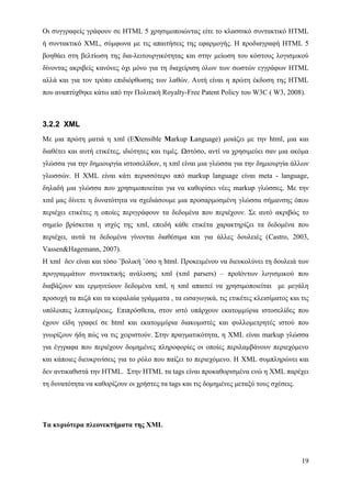 Οι συγγραφείς γράφουν σε HTML 5 χρησιμοποιώντας είτε το κλασσικό συντακτικό HTML
ή συντακτικό XML, σύμφωνα με τις απαιτήσεις της εφαρμογής. Η προδιαγραφή HTML 5
βοηθάει στη βελτίωση της δια-λειτουργικότητας και στην μείωση του κόστους λογισμικού
δίνοντας ακριβείς κανόνες όχι μόνο για τη διαχείριση όλων των σωστών εγγράφων HTML
αλλά και για τον τρόπο επιδιόρθωσης των λαθών. Αυτή είναι η πρώτη έκδοση της HTML
που αναπτύχθηκε κάτω από την Πολιτική Royalty-Free Patent Policy του W3C ( W3, 2008).



3.2.2 XML
Με μια πρώτη ματιά η xml (EXtensible Markup Language) μοιάζει με την html, μια και
διαθέτει και αυτή ετικέτες, ιδιότητες και τιμές. Ωστόσο, αντί να χρησιμεύει σαν μια ακόμα
γλώσσα για την δημιουργία ιστοσελίδων, η xml είναι μια γλώσσα για την δημιουργία άλλων
γλωσσών. Η XML είναι κάτι περισσότερο από markup language είναι meta - language,
δηλαδή μια γλώσσα που χρησιμοποιείται για να καθορίσει νέες markup γλώσσες. Με την
xml μας δίνετε η δυνατότητα να σχεδιάσουμε μια προσαρμοσμένη γλώσσα σήμανσης όπου
περιέχει ετικέτες η οποίες περιγράφουν τα δεδομένα που περιέχουν. Σε αυτό ακριβώς το
σημείο βρίσκεται η ισχύς της xml, επειδή κάθε ετικέτα χαρακτηρίζει τα δεδομένα που
περιέχει, αυτά τα δεδομένα γίνονται διαθέσιμα και για άλλες δουλειές (Castro, 2003,
Vassen&Hagemann, 2007).
Η xml δεν είναι και τόσο ¨βολική ¨όσο η html. Προκειμένου να διευκολύνει τη δουλειά των
προγραμμάτων συντακτικής ανάλυσης xml (xml parsers) – προϊόντων λογισμικού που
διαβάζουν και ερμηνεύουν δεδομένα xml, η xml απαιτεί να χρησιμοποιείται με μεγάλη
προσοχή τα πεζά και τα κεφαλαία γράμματα , τα εισαγωγικά, τις ετικέτες κλεισίματος και τις
υπόλοιπες λεπτομέρειες. Επιπρόσθετα, στον ιστό υπάρχουν εκατομμύρια ιστοσελίδες που
έχουν είδη γραφεί σε html και εκατομμύρια διακομιστές και φυλλομετρητές ιστού που
γνωρίζουν ήδη πώς να τις χειριστούν. Στην πραγματικότητα, η XML είναι markup γλώσσα
για έγγραφα που περιέχουν δομημένες πληροφορίες οι οποίες περιλαμβάνουν περιεχόμενο
και κάποιες διευκρινίσεις για το ρόλο που παίζει το περιεχόμενο. Η XML συμπληρώνει και
δεν αντικαθιστά την HTML. Στην HTML τα tags είναι προκαθορισμένα ενώ η XML παρέχει
τη δυνατότητα να καθορίζουν οι χρήστες τα tags και τις δομημένες μεταξύ τους σχέσεις.




Tα κυριότερα πλεονεκτήματα της XML




                                                                                        19
 