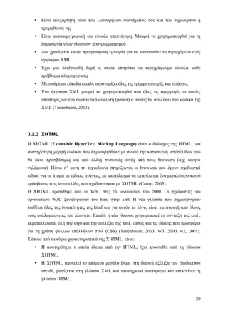 •   Είναι ανεξάρτητη τόσο του λειτουργικού συστήματος όσο και του δημιουργού ή
       προμηθευτή της
   •   Είναι αυτοπεριγραφική και εύκολα επεκτάσιμη. Μπορεί να χρησιμοποιηθεί για τη
       δημιουργία νέων γλωσσών προγραμματισμού
   •   Δεν χρειάζεται καμία προηγούμενη εμπειρία για να κατανοηθεί το περιεχόμενο ενός
       εγγράφου XML
   •   Έχει μια δενδροειδή δομή η οποία επιτρέπει να περιγράψουμε εύκολα κάθε
       πρόβλημα πληροφορικής
   •   Μεταφέρεται εύκολα επειδή υποστηρίζει όλες τις γραμματοσειρές και γλώσσες
   •   Ένα έγγραφο XML μπορεί να χρησιμοποιηθεί από όλες τις εφαρμογές οι οποίες
       υποστηρίζουν ένα συντακτικό αναλυτή (parser) ο οποίος θα αναλύσει τον κώδικα της
       XML (Tanenbaum, 2003).




3.2.3 XHTML
H XHTML (Extensible HyperText Markup Language) είναι ο διάδοχος της HTML, μια
αυστηρότερη μορφή κώδικα, που δημιουργήθηκε με σκοπό την κατασκευή ιστοσελίδων που
θα είναι προσβάσιμες και από άλλες συσκευές εκτός από τους browsers (π.χ. κινητά
τηλέφωνα). Πάνω σ’ αυτή τη τεχνολογία στηρίζονται οι browsers που έχουν σχεδιαστεί
ειδικά για τα άτομα με ειδικές ανάγκες, με αποτέλεσμα να επιτρέπεται ένα μεγαλύτερο κοινό
πρόσβασης στις ιστοσελίδες που σχεδιάστηκαν με XHTML (Castro, 2003).
Η XHTML προτάθηκε από το W3C στις 26 Ιανουαρίου του 2000. Οι σχεδιαστές του
οργανισμού W3C ξαναέγραψαν την html στην xml. H νέα γλώσσα που δημιούργησαν
διαθέτει όλες της δυνατότητες της html και για αυτόν το λόγο, είναι κατανοητή από όλους
τους φυλλομετρητές του πλανήτη. Επειδή η νέα γλώσσα χρησιμοποιεί τη σύνταξη της xml ,
εκμεταλλεύεται όλη την ισχύ και την ευελιξία της xml, καθώς και τις βάσεις που προσφέρει
για τη χρήση φύλλων επάλληλων στυλ (CSS) (Tanenbaum, 2003, W3, 2000, w3, 2001).
Κάποια από τα κύρια χαρακτηριστικά της XHTML είναι:
   •   Η αυστηρότητα η οποία έλειπε από την HTML, έχει προστεθεί από τη γλώσσα
       XHTML.
   •   Η XHTML αποτελεί το επόμενο μεγάλο βήμα στη διαρκή εξέλιξη του Διαδικτύου
       επειδή, βασίζεται στη γλώσσα XML και ταυτόχρονα αναπαράγει και επεκτείνει τη
       γλώσσα HTML.



                                                                                      20
 