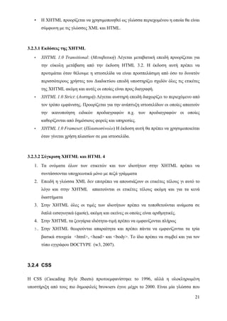 •   Η XHTML προορίζεται να χρησιμοποιηθεί ως γλώσσα περιεχομένου η οποία θα είναι
       σύμφωνη με τις γλώσσες XML και HTML.



3.2.3.1 Εκδόσεις της ΧHTML
   •   XHTML 1.0 Transitional: (Μεταβατική) Λέγεται μεταβατική επειδή προορίζεται για
       την εύκολη μετάβαση από την έκδοση HTML 3.2. Η έκδοση αυτή πρέπει να
       προτιμάται όταν θέλουμε η ιστοσελίδα να είναι προσπελάσιμη από όσο το δυνατόν
       περισσότερους χρήστες του Διαδικτύου επειδή υποστηρίζει σχεδόν όλες τις ετικέτες
       της XHTML ακόμη και αυτές οι οποίες είναι προς διαγραφή.
   •   XHTML 1.0 Strict: (Αυστηρή) Λέγεται αυστηρή επειδή διαχωρίζει το περιεχόμενο από
       τον τρόπο εμφάνισης. Προορίζεται για την ανάπτυξη ιστοσελίδων οι οποίες απαιτούν
       την ικανοποίηση ειδικών προδιαγραφών π.χ. των προδιαγραφών οι οποίες
       καθορίζονται από δημόσιους φορείς και υπηρεσίες.
   •   XHTML 1.0 Frameset: (Πλαισιοσύνολο) Η έκδοση αυτή θα πρέπει να χρησιμοποιείται
       όταν γίνεται χρήση πλαισίων σε μια ιστοσελίδα.



3.2.3.2 Σύγκριση XHTML και HTML 4
   1. Τα ονόματα όλων των ετικετών και των ιδιοτήτων στην XHTML πρέπει να
       συντάσσονται υποχρεωτικά μόνο με πεζά γράμματα
   2. Επειδή η γλώσσα XML δεν επιτρέπει να απουσιάζουν οι ετικέτες τέλους γι αυτό το
       λόγο και στην XHTML απαιτούνται οι ετικέτες τέλους ακόμη και για τα κενά
       διαστήματα
   3. Στην ΧHTML όλες οι τιμές των ιδιοτήτων πρέπει να τοποθετούνται ανάμεσα σε
       διπλά εισαγωγικά (quote), ακόμη και εκείνες οι οποίες είναι αριθμητικές.
   4. Στην ΧHTML τα ζευγάρια ιδιότητα-τιμή πρέπει να εμφανίζονται πλήρως
   5. Στην XHTML θεωρούνται απαραίτητα και πρέπει πάντα να εμφανίζονται τα τρία

       βασικά στοιχεία <html>, <head> και <body>. Το ίδιο πρέπει να συμβεί και για τον
       τύπο εγγράφου DOCTYPE (w3, 2007).



3.2.4 CSS

Η CSS (Cascading Style Sheets) πρωτοεμφανίστηκε το 1996, αλλά η ολοκληρωμένη
υποστήριξη από τους πιο δημοφιλείς browsers έγινε μέχρι το 2000. Είναι μία γλώσσα που

                                                                                    21
 