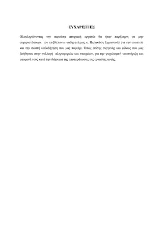 ΕΥΧΑΡΙΣΤΙΕΣ

Ολοκληρώνοντας    την   παρούσα   πτυχιακή   εργασία   θα   ήταν   παράληψη   να   μην
ευχαριστήσουμε τον επιβλέποντα καθηγητή μας κ. Περακάκη Εμμανουήλ για την εποπτεία
και την σωστή καθοδήγηση που μας παρείχε. Όπως επίσης συγγενής και φίλους που μας
βοήθησαν στην συλλογή πληροφοριών και στοιχείων, για την ψυχολογική υποστήριξη και
υπομονή τους κατά την διάρκεια της αποπεράτωσης της εργασίας αυτής.
 