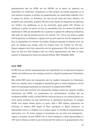 χρησιμοποιείται από την HTML και την XHTML για να ορίσει την εμφάνιση των
ιστοσελίδων του Διαδικτύου. Εφαρμόζεται σε κάθε στοιχείο της σελίδας ξεχωριστά, με τα
στυλ ορίζουμε το χρώμα, το μέγεθος της γραμματοσειράς, την γραφή (bold, underline, κτλ.),
το χρώμα του φόντου, τις διαστάσεις, την τιμή και μια σειρά από άλλες ιδιότητες των
στοιχείων μιας ιστοσελίδας. Η χρήση CSS κάνει πολύ εύκολη την διαχείριση της εμφάνισης
των σελίδων. Για παράδειγμα, αν σε μια ιστοσελίδα, χωρίς χρήση CSS, θέλουμε να
αλλάξουμε το χρώμα του φόντου σε όλες τις επικεφαλίδες όλων των πινάκων θα πρέπει να
πηγαίνουμε σε κάθε μια επικεφαλίδα και να ορίζουμε το χρώμα που επιθυμούμε αλλάζοντας
κάθε φορά την τιμή της ιδιότητας bgcolor των ετικετών <th>. Ενώ σε μια σελίδα με χρήση
CSS θα χρειαστεί να αλλάξουμε το χρώμα αυτό μια μόνο φορά και αυτό θα εφαρμοστεί για
όλες τις επικεφαλίδες των πινάκων της σελίδας. Παρόμοια μπορούμε να ορίσουμε στυλ, όχι
μόνο για στοιχεία μιας σελίδας, αλλά για στοιχεία όλων των σελίδων του Site μας.
Σήμερα υπάρχουν πολύ λίγες ιστοσελίδες που δεν χρησιμοποιούν CSS. Η χρήση των στυλ
κάνει την ζωή των Web designers πολύ πιο εύκολη δημιουργώντας έτσι Sites τα οποία
μπορούν να διαχειρίζονται εύκολα και γρήγορα (Wlearn, 2008, Wikipedia, 2008).




3.2.5 PHP
Η PHP είναι μια γλώσσα προγραμματισμού που σχεδιάστηκε για τη δημιουργία δυναμικών
σελίδων στο διαδίκτυο και είναι επισήμως γνωστή ως: HyperText preprocessor (Tanenbaum,
2003).
Μια σελίδα PHP περνά από επεξεργασία από ένα συμβατό διακομιστή του Παγκόσμιου
Ιστού (π.χ. Apache), ώστε να παραχθεί σε πραγματικό χρόνο το τελικό περιεχόμενο, που θα
σταλεί στο πρόγραμμα περιήγησης των επισκεπτών σε μορφή κώδικα HTML.
Είναι μια server-side (εκτελείτε στον διακομιστή) scripting γλώσσα που γράφεται συνήθως
πλαισιωμένη από HTML, για μορφοποίηση των αποτελεσμάτων. Αντίθετα από μια
συνηθισμένη HTML σελίδα, η σελίδα PHP δεν στέλνεται άμεσα σε έναν πελάτη (client), αντ'
αυτού πρώτα αναλύεται και μετά αποστέλλεται το παραγόμενο αποτέλεσμα. Τα στοιχεία
HTML στον πηγαίο κώδικα μένουν ως έχουν, αλλά ο PHP κώδικας ερμηνεύεται και
εκτελείται. Ο κώδικας PHP μπορεί να θέσει ερωτήματα σε βάσεις δεδομένων, να
δημιουργήσει εικόνες, να διαβάσει και να γράψει αρχεία, να συνδεθεί με απομακρυσμένους
υπολογιστές κ.ο.κ. Σε γενικές γραμμές οι δυνατότητες που μας δίνει είναι απεριόριστες.
Αρχικά η ονομασία της ήταν PHP/FI από το Forms Interpreter η οποία δημιουργήθηκε το
1995 από τον Rasmus Lerdorf ως μια συλλογή από Perl scripts που τα χρησιμοποιούσε στην

                                                                                      22
 