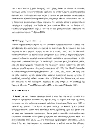 Java 2 Micro Edition ή χάριν συντομίας J2ME , χωρίς φυσικά να αποτελεί τη μοναδική
πλατφόρμα με την οποία αναπτύσσονται εφαρμογές για κινητά τηλέφωνα και άλλες φορητές
συσκευές. Και στην περίπτωση αυτή ισχύει το γεγονός ότι μια εφαρμογή Java μπορεί να
εκτελεστεί στα περισσότερα κινητά τηλέφωνα, ανεξάρτητα από τον κατασκευαστή τους και
το λειτουργικό τους σύστημα. Ειδικές εφαρμογές Java μπορούν επίσης να εκτελεστούν σε
προγράμματα περιήγησης στο Διαδίκτυο (web browsers). Πρόκειται για διαφορετικές
γλώσσες προγραμματισμού, παρόλο που και οι δύο χρησιμοποιούνται εκτεταμένα σε
ιστοσελίδες του Internet (Techteam, 2006).



3.2.7.1 Τα χαρακτηριστικά της Java
Ένα από τα βασικά πλεονεκτήματα της Java έναντι των περισσότερων άλλων γλωσσών είναι
η ανεξαρτησία του λειτουργικού συστήματος και πλατφόρμας. Τα προγράμματα που είναι
γραμμένα σε Java τρέχουνε ακριβώς το ίδιο σε Windows, Linux, Unix και Macintosh
(σύντομα θα τρέχουν και σε Playstation καθώς και σε άλλες κονσόλες παιχνιδιών) χωρίς να
χρειαστεί να ξαναγίνει μεταγλώττιση (compiling) ή να αλλάξει ο πηγαίος κώδικας για κάθε
διαφορετικό λειτουργικό σύστημα. Για να επιτευχθεί όμως αυτό χρειαζόταν κάποιος τρόπος
έτσι ώστε τα προγράμματα γραμμένα σε Java να μπορούν να είναι «κατανοητά» από κάθε
υπολογιστή ανεξάρτητα του είδους επεξεργαστή (Intel x86, IBM, Sun SPARC, Motorola)
αλλά και λειτουργικού συστήματος (Windows, Unix, Linux, Unix, MacOS). Ο λόγος είναι
ότι κάθε κεντρική μονάδα επεξεργασίας κατανοεί διαφορετικό κώδικα μηχανής. Ο
συμβολικός (assembly) κώδικας που εκτελείται σε Windows είναι διαφορετικός από αυτόν
που εκτελείται σε έναν υπολογιστή Macintosh. Η λύση δόθηκε με την ανάπτυξη της
Εικονικής Mηχανής (Virtual Machine ή VM ή ΕΜ στα ελληνικά) (Wikipedia, 2008).

3.2.8 JAVASCRIPT

 Η JavaScript είναι γλώσσα προγραμματισμού η οποία έχει σαν σκοπό την παραγωγή
δυναμικού περιεχομένου σε ιστοσελίδες. Έχει τις ρίζες της στην ECMA script της οποίας
ουσιαστικά αποτελεί επέκταση με μερικές πρόσθετες δυνατότητες. Όπως και η PHP, η
Javascript έχει βασιστεί όσον αφορά τον τρόπο σύνταξης του κώδικά της στη γλώσσα
προγραμματισμού C, με την οποία παρουσιάζει πολλές ομοιότητες. Όμως ενώ η PHP είναι
μια server side γλώσσα προγραμματισμού, η Javascript είναι client side. Αυτό σημαίνει ότι η
επεξεργασία του κώδικα Javascript και η παραγωγή του τελικού περιεχομένου HTML δεν
πραγματοποιείται στον server, αλλά στο πρόγραμμα περιήγησης των επισκεπτών. Αυτή η
διαφορά έχει και πλεονεκτήματα και μειονεκτήματα για καθεμιά από τις δύο γλώσσες.
                                                                                        24
 