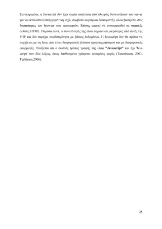 Συγκεκριμένα, η Javascript δεν έχει καμία απαίτηση από πλευράς δυνατοτήτων του server
για να εκτελεστεί (επεξεργαστική ισχύ, συμβατό λογισμικό διακομιστή), αλλά βασίζεται στις
δυνατότητες του browser των επισκεπτών. Επίσης μπορεί να ενσωματωθεί σε στατικές
σελίδες HTML. Παρόλα αυτά, οι δυνατότητές της είναι σημαντικά μικρότερες από αυτές της
PHP και δεν παρέχει συνδεσιμότητα με βάσεις δεδομένων. Η Javascript δεν θα πρέπει να
συγχέεται με τη Java, που είναι διαφορετική γλώσσα προγραμματισμού και με διαφορετικές
εφαρμογές. Τονίζεται ότι ο σωστός τρόπος γραφής της είναι "Javascript" και όχι 'Java
script' σαν δύο λέξεις, όπως λανθασμένα γράφεται ορισμένες φορές (Tanenbaum, 2003,
Techteam,2006).




                                                                                      25
 