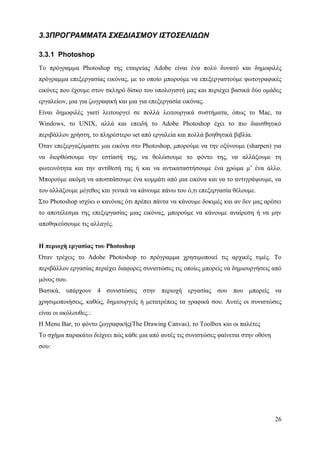 3.3ΠΡΟΓΡΑΜΜΑΤΑ ΣΧΕΔΙΑΣΜΟΥ ΙΣΤΟΣΕΛΙΔΩΝ

3.3.1 Photoshop
Το πρόγραμμα Photoshop της εταιρείας Adobe είναι ένα πολύ δυνατό και δημοφιλές
πρόγραμμα επεξεργασίας εικόνας, με το οποίο μπορούμε να επεξεργαστούμε φωτογραφικές
εικόνες που έχουμε στον σκληρό δίσκο του υπολογιστή μας και περιέχει βασικά δύο ομάδες
εργαλείων, μια για ζωγραφική και μια για επεξεργασία εικόνας.
Είναι δημοφιλές γιατί λειτουργεί σε πολλά λειτουργικά συστήματα, όπως το Mac, τα
Windows, το UNIX, αλλά και επειδή το Adobe Photoshop έχει το πιο διαισθητικό
περιβάλλον χρήστη, το πληρέστερο set από εργαλεία και πολλά βοηθητικά βιβλία.
Όταν επεξεργαζόμαστε μια εικόνα στο Photoshop, μπορούμε να την οξύνουμε (sharpen) για
να διορθώσουμε την εστίασή της, να θολώσουμε το φόντο της, να αλλάξουμε τη
φωτεινότητα και την αντίθεσή της ή και να αντικαταστήσουμε ένα χρώμα μ’ ένα άλλο.
Μπορούμε ακόμη να αποσπάσουμε ένα κομμάτι από μια εικόνα και να το αντιγράψουμε, να
του αλλάξουμε μέγεθος και γενικά να κάνουμε πάνω του ό,τι επεξεργασία θέλουμε.
Στο Photoshop ισχύει ο κανόνας ότι πρέπει πάντα να κάνουμε δοκιμές και αν δεν μας αρέσει
το αποτέλεσμα της επεξεργασίας μιας εικόνας, μπορούμε να κάνουμε αναίρεση ή να μην
αποθηκεύσουμε τις αλλαγές.


Η περιοχή εργασίας του Photoshop
Όταν τρέχεις το Adobe Photoshop το πρόγραμμα χρησιμοποιεί τις αρχικές τιμές. Το
περιβάλλον εργασίας περιέχει διάφορες συνιστώσες τις οποίες μπορείς να δημιουργήσεις από
μόνος σου.
Βασικά, υπάρχουν 4 συνιστώσες στην περιοχή εργασίας σου που μπορείς να
χρησιμοποιήσεις, καθώς, δημιουργείς ή μετατρέπεις τα γραφικά σου. Αυτές οι συνιστώσες
είναι οι ακόλουθες.:
Η Menu Bar, το φόντο ζωγραφικής(The Drawing Canvas), το Toolbox και οι παλέτες
Το σχήμα παρακάτω δείχνει πώς κάθε μια από αυτές τις συνιστώσες φαίνεται στην οθόνη
σου:




                                                                                      26
 
