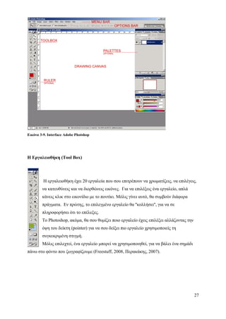 Εικόνα 3-9. Interface Adobe Photshop




Η Εργαλειοθήκη (Tool Box)




         Η εργαλειοθήκη έχει 20 εργαλεία που σου επιτρέπουν να χρωματίζεις, να επιλέγεις,
        να κατευθύνεις και να διορθώνεις εικόνες. Για να επιλέξεις ένα εργαλείο, απλά
        κάνεις κλικ στο εικονίδιο με το ποντίκι. Μόλις γίνει αυτό, θα συμβούν διάφορα
        πράγματα. Εν πρώτης, το επιλεγμένο εργαλείο θα ''κολλήσει'', για να σε
        πληροφορήσει ότι το επέλεξες.
        Το Photoshop, ακόμα, θα σου θυμίζει ποιο εργαλείο έχεις επιλέξει αλλάζοντας την
        όψη του δείκτη (pointer) για να σου δείξει πιο εργαλείο χρησιμοποιείς τη
        συγκεκριμένη στιγμή.
        Μόλις επιλεχτεί, ένα εργαλείο μπορεί να χρησιμοποιηθεί, για να βάλει ένα σημάδι
πάνω στο φόντο που ζωγραφίζουμε (Freestuff, 2008, Περακάκης, 2007).




                                                                                          27
 