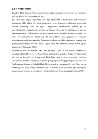 3.3.3 Adobe Flash
Το Adobe Flash δημιουργήθηκε από την Macromedia και τώρα αναπτύσσεται και διανέμεται
από την Adobe, μετά την απόκτησή του.
Το Flash είχε αρχικά σχεδιαστεί για την απεικόνιση 2-διαστάσεων διανυσματικών
animations, αλλά πλέον έχει γίνει κατάλληλο για τη δημιουργία πλούσιων εφαρμογών
Internet, streaming video και ήχου. Χρησιμοποιεί διανυσματικά γραφικά για να
ελαχιστοποιηθεί το μέγεθος του αρχείου και δημιουργεί αρχεία του εύρους ζώνης και του
χρόνου φόρτωσης. Το Flash είναι μια κοινή μορφή για τα παιχνίδια, κινούμενα σχέδια, και
GUIs ενσωματωμένα σε ιστοσελίδες. Το Flash Player είναι χτισμένο σε ορισμένα
προγράμματα περιήγησης και είναι διαθέσιμο ως plugin για άλλες πρόσφατες εκδόσεις των
φυλλομετρητών (όπως Mozilla Firefox, Opera, Safari και Internet Explorer) σε επιλεγμένα
πλατφόρμες (Wikipedia, 2008).
Σύμφωνα με τον Paul Betlem (2008) στο συνέδριο “Flash On The Beach”, ανέφερε ότι
ετοιμάζουν Flash Player για το iPhone. Όμως η Apple είναι αυτή που θα έχει τον λόγο για το
πότε και αν θα ανοίξει το iPhone στον Flash Player και σε άλλες εφαρμογές που ίσως
μειώσουν τις πωλήσεις μουσικής και βίντεο ή απομακρίνουν τους χρήστες από τις hard core
Apple εφαρμογές όπως το Safari.Ο Flash Player μπορεί να χρησιμοποιηθεί ως η βάση για την
ανάπτυξη μιας νέας γενιάς εφαρμογών για το iPhone ή να βελτιώσει την υφιστάμενη
κατάσταση σε εφαρμογές που απαιτούν αλληλεπίδραση, web και eye candy (Adobe, 2008).




                                                                                       30
 