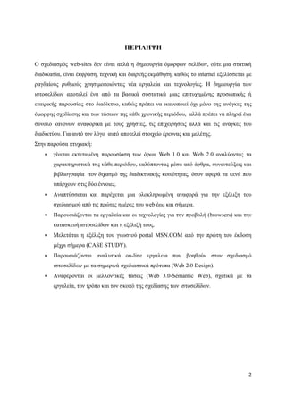 ΠΕΡΙΛΗΨΗ

Ο σχεδιασμός web-sites δεν είναι απλά η δημιουργία όμορφων σελίδων, ούτε μια στατική
διαδικασία, είναι έκφραση, τεχνική και διαρκής εκμάθηση, καθώς το internet εξελίσσεται με
ραγδαίους ρυθμούς χρησιμοποιώντας νέα εργαλεία και τεχνολογίες. Η δημιουργία των
ιστοσελίδων αποτελεί ένα από τα βασικά συστατικά μιας επιτυχημένης προσωπικής ή
εταιρικής παρουσίας στο διαδίκτυο, καθώς πρέπει να ικανοποιεί όχι μόνο της ανάγκες της
όμορφης σχεδίασης και των τάσεων της κάθε χρονικής περιόδου, αλλά πρέπει να πληρεί ένα
σύνολο κανόνων αναφορικά με τους χρήστες, τις επιχειρήσεις αλλά και τις ανάγκες του
διαδικτύου. Για αυτό τον λόγο αυτό αποτελεί στοιχείο έρευνας και μελέτης.
Στην παρούσα πτυχιακή:
    •   γίνεται εκτεταμένη παρουσίαση των όρων Web 1.0 και Web 2.0 αναλύοντας τα
        χαρακτηριστικά της κάθε περιόδου, καλύπτοντας μέσα από άρθρα, συνεντεύξεις και
        βιβλιογραφία τον διχασμό της διαδικτυακής κοινότητας, όσον αφορά τα κενά που
        υπάρχουν στις δύο έννοιες.
    •   Αναπτύσσεται και παρέχεται μια ολοκληρωμένη αναφορά για την εξέλιξη του
        σχεδιασμού από τις πρώτες ημέρες του web έως και σήμερα.
    •   Παρουσιάζονται τα εργαλεία και οι τεχνολογίες για την προβολή (browsers) και την
        κατασκευή ιστοσελίδων και η εξέλιξή τους.
    •   Μελετάται η εξέλιξη του γνωστού portal MSN.COM από την πρώτη του έκδοση
        μέχρι σήμερα (CASE STUDY).
    •   Παρουσιάζονται αναλυτικά on-line εργαλεία που βοηθούν στον σχεδιασμό
        ιστοσελίδων με τα σημερινά σχεδιαστικά πρότυπα (Web 2.0 Design).
    •   Αναφέρονται οι μελλοντικές τάσεις (Web 3.0-Semantic Web), σχετικά με τα
        εργαλεία, τον τρόπο και τον σκοπό της σχεδίασης των ιστοσελίδων.




                                                                                       2
 