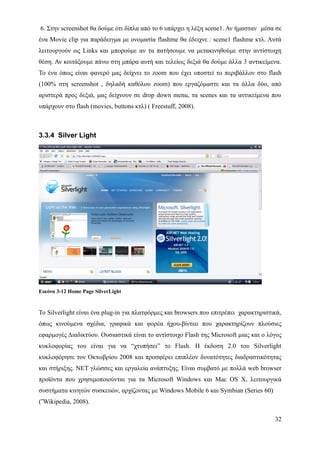 6. Στην screenshot θα δούμε ότι δίπλα από το 6 υπάρχει η λέξη scene1. Αν ήμασταν μέσα σε
ένα Movie clip για παράδειγμα με ονομασία flashme θα έδειχνε : scene1 flashme κτλ. Αυτά
λειτουργούν ως Links και μπορούμε αν τα πατήσουμε να μετακινηθούμε στην αντίστοιχη
θέση. Αν κοιτάξουμε πάνω στη μπάρα αυτή και τελείως δεξιά θα δούμε άλλα 3 αντικείμενα.
Το ένα όπως είναι φανερό μας δείχνει το zoom που έχει υποστεί το περιβάλλον στο flash
(100% στη screenshot , δηλαδή καθόλου zoom) που εργαζόμαστε και τα άλλα δύο, από
αριστερά προς δεξιά, μας δείχνουν σε drop down menu, τα scenes και τα αντικείμενα που
υπάρχουν στο flash (movies, buttons κτλ) ( Freestuff, 2008).



3.3.4 Silver Light




Εικόνα 3-12 Home Page SilverLight


Το Silverlight είναι ένα plug-in για πλατφόρμες και browsers που επιτρέπει χαρακτηριστικά,
όπως κινούμενα σχέδια, γραφικά και φορέα ήχου-βίντεο που χαρακτηρίζουν πλούσιες
εφαρμογές Διαδικτύου. Ουσιαστικά είναι το αντίστοιχο Flash της Microsoft μιας και ο λόγος
κυκλοφορίας του είναι για να “χτυπήσει” το Flash. Η έκδοση 2.0 του Silverlight
κυκλοφόρησε τον Οκτωβρίου 2008 και προσφέρει επιπλέον δυνατότητες διαδραστικότητας
και στήριξης. NET γλώσσες και εργαλεία ανάπτυξης. Είναι συμβατό με πολλά web browser
προϊόντα που χρησιμοποιούνται για τα Microsoft Windows και Mac OS X, λειτουργικά
συστήματα κινητών συσκευών, αρχίζοντας με Windows Mobile 6 και Symbian (Series 60)
(΅Wikipedia, 2008).

                                                                                       32
 
