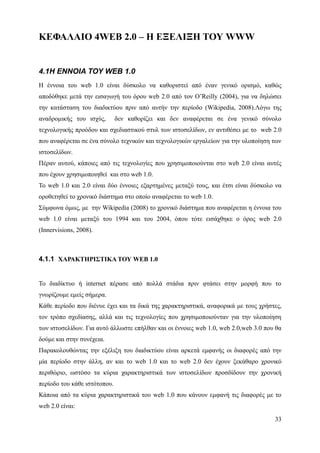ΚΕΦΑΛΑΙΟ 4WEB 2.0 – Η ΕΞΕΛΙΞΗ ΤΟΥ WWW


4.1Η ΕΝΝΟΙΑ ΤΟΥ WEB 1.0
Η έννοια του web 1.0 είναι δύσκολο να καθοριστεί από έναν γενικό ορισμό, καθώς
αποδόθηκε μετά την εισαγωγή του όρου web 2.0 από τον O’Reilly (2004), για να δηλώσει
την κατάσταση του διαδικτύου πριν από αυτήν την περίοδο (Wikipedia, 2008).Λόγω της
αναδρομικής του ισχύς,        δεν καθορίζει και δεν αναφέρεται σε ένα γενικό σύνολο
τεχνολογικής προόδου και σχεδιαστικού στυλ των ιστοσελίδων, εν αντιθέσει με το web 2.0
που αναφέρεται σε ένα σύνολο τεχνικών και τεχνολογικών εργαλείων για την υλοποίηση των
ιστοσελίδων.
Πέραν αυτού, κάποιες από τις τεχνολογίες που χρησιμοποιούνται στο web 2.0 είναι αυτές
που έχουν χρησιμοποιηθεί και στο web 1.0.
Το web 1.0 και 2.0 είναι δύο έννοιες εξαρτημένες μεταξύ τους, και έτσι είναι δύσκολο να
οροθετηθεί το χρονικό διάστημα στο οποίο αναφέρεται το web 1.0.
Σύμφωνα όμως, με την Wikipedia (2008) το χρονικό διάστημα που αναφέρεται η έννοια του
web 1.0 είναι μεταξύ του 1994 και του 2004, όπου τότε εισάχθηκε ο όρος web 2.0
(Innervisions, 2008).



4.1.1 ΧΑΡΑΚΤΗΡΙΣΤΙΚΑ ΤΟΥ WEB 1.0


Το διαδίκτυο ή internet πέρασε από πολλά στάδια πριν φτάσει στην μορφή που το
γνωρίζουμε εμείς σήμερα.
Κάθε περίοδο που διένυε έχει και τα δικά της χαρακτηριστικά, αναφορικά με τους χρήστες,
τον τρόπο σχεδίασης, αλλά και τις τεχνολογίες που χρησιμοποιούνταν για την υλοποίηση
των ιστοσελίδων. Για αυτό άλλωστε επήλθαν και οι έννοιες web 1.0, web 2.0,web 3.0 που θα
δούμε και στην συνέχεια.
Παρακολουθώντας την εξέλιξη του διαδικτύου είναι αρκετά εμφανής οι διαφορές από την
μία περίοδο στην άλλη, αν και το web 1.0 και το web 2.0 δεν έχουν ξεκάθαρο χρονικό
περιθώριο, ωστόσο τα κύρια χαρακτηριστικά των ιστοσελίδων προσδίδουν την χρονική
περίοδο του κάθε ιστότοπου.
Κάποια από τα κύρια χαρακτηριστικά του web 1.0 που κάνουν εμφανή τις διαφορές με το
web 2.0 είναι:

                                                                                     33
 