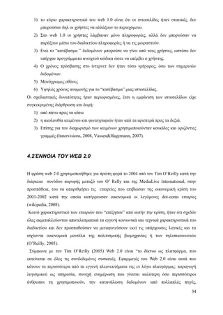 1) το κύριο χαρακτηριστικό του web 1.0 είναι ότι οι ιστοσελίδες ήταν στατικές, δεν
       μπορούσαν δηλ οι χρήστες να αλλάξουν το περιεχόμενο.
   2) Στο web 1.0 οι χρήστες λάμβαναν μόνο πληροφορίες, αλλά δεν μπορούσαν να
       παράξουν μέσω του διαδικτύου πληροφορίες ή να τις μοιραστούν.
   3) Ενώ το “κατέβασμα ” δεδομένων μπορούσε να γίνει από τους χρήστες, ωστόσο δεν
       υπήρχαν προγράμματα ανοιχτού κώδικα ώστε να επέμβει ο χρήστης.
   4) Ο χρόνος πρόσβασης στο ίντερνετ δεν ήταν τόσο γρήγορος, όσο των σημερινών
       δεδομένων.
   5) Μονόχρωμες οθόνες
   6) Υψηλός χρόνος αναμονής για το “κατέβασμα” μιας ιστοσελίδας.
Οι σχεδιαστικές δυνατότητες ήταν περιορισμένες, έτσι η εμφάνιση των ιστοσελίδων είχε
συγκεκριμένης διάρθρωση και δομή:
   1) από πάνω προς τα κάτω
   2) η ακολουθία κειμένου και φωτογραφιών ήταν από τα αριστερά προς τα δεξιά.
   3) Επίσης για τον διαχωρισμό των κειμένων χρησιμοποιούνταν κουκίδες και οριζόντιες
       γραμμές (Innervisions, 2008, Vassen&Hagemann, 2007).



4.2ΈΝΝΟΙΑ ΤΟΥ WEB 2.0


Η φράση web 2.0 χρησιμοποιήθηκε για πρώτη φορά το 2004 από τον Tim O’Reilly κατά την
διάρκεια συνόδου κορυφής μεταξύ του O’ Relly και της MediaLive International, στην
προσπάθεια, του να απαριθμήσει τις εταιρείες που επιβίωσαν της οικονομική κρίση του
2001-2002 κατά την οποία κατέρρευσαν οικονομικά οι λεγόμενες dot-coms εταιρίες
(wikipedia, 2008).
Κοινό χαρακτηριστικό των εταιριών που “επέζησαν” από αυτήν την κρίση, ήταν ότι σχεδόν
όλες εκμεταλλεύονταν αποτελεσματικά τα εγγενή κοινωνικά και τεχνικά χαρακτηριστικά του
διαδικτύου και δεν προσπαθούσαν να μεταφυτεύσουν εκεί τις υπάρχουσες λογικές και τα
ισχύοντα οικονομικά μοντέλα της πολιτισμικής βιομηχανίας ή των τηλεπικοινωνιών
(O’Reilly, 2005).
 Σύμφωνα με τον Tim O’Reilly (2005) Web 2.0 είναι “το δίκτυο ως πλατφόρμα, που
εκτείνεται σε όλες τις συνδεδεμένες συσκευές. Εφαρμογές του Web 2.0 είναι αυτά που
κάνουν τα περισσότερα από τα εγγενή πλεονεκτήματα της εν λόγω πλατφόρμας: παραγωγή
λογισμικού ως υπηρεσία, συνεχή ενημέρωση που γίνεται καλύτερη όσο περισσότεροι
άνθρωποι τη χρησιμοποιούν, την κατανάλωση δεδομένων από πολλαπλές πηγές,

                                                                                   34
 