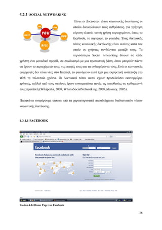 4.3.1 SOCIAL NETWORKING
                                       Είναι οι Δικτυακοί τόποι κοινωνικής δικτύωσης οι
                                      οποίοι διευκολύνουν τους ανθρώπους, για γρήγορη
                                      εύρεση υλικού, κοινή χρήση περιεχομένου, όπως το
                                      facebook, το myspace, το youtube. Ένας δικτυακός
                                      τόπος κοινωνικής δικτύωσης είναι εκείνος κατά τον
                                      οποίο οι χρήστες συνδέονται μεταξύ τους. Τα
                                      περισσότερα Social networking δίνουν σε κάθε
χρήστη ένα μοναδικό προφίλ, σε συνδυασμό με μια προσωπική βάση, όπου μπορούν πάντα
να βρουν το περιεχόμενό τους, τις επαφές τους και τα ενδιαφέροντα τους. Ενώ οι κοινωνικές
εφαρμογές δεν είναι νέες στο Internet, το φαινόμενο αυτό έχει μια εκρηκτική ανάπτυξη στο
Web τα τελευταία χρόνια. Οι Δικτυακοί τόποι αυτοί έχουν προσελκύσει εκατομμύρια
χρήστες, πολλοί από τους οποίους έχουν ενσωματώσει αυτές τις τοποθεσίες σε καθημερινή
τους πρακτική (Wikipedia, 2008, WhatisSocialNetworking, 2008,Glossary, 2005).


Παρακάτω αναφέρουμε κάποια από τα χαρακτηριστικά παραδείγματα διαδικτυακών τόπων
κοινωνικής δικτύωσης.



4.3.1.1 FACEBOOK




Εικόνα 4-14 Home Page του Facebook

                                                                                      36
 