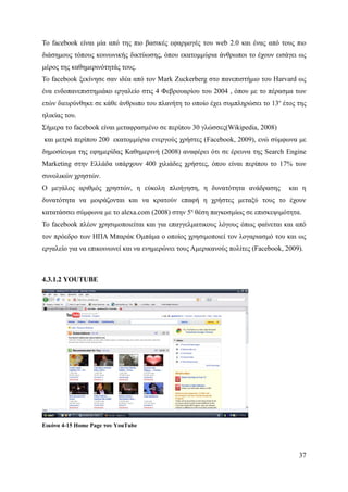Το facebook είναι μία από της πιο βασικές εφαρμογές του web 2.0 και ένας από τους πιο
διάσημους τόπους κοινωνικής δικτύωσης, όπου εκατομμύρια άνθρωποι το έχουν εισάγει ως
μέρος της καθημερινότητάς τους.
Το facebook ξεκίνησε σαν ιδέα από τον Mark Zuckerberg στο πανεπιστήμιο του Harvard ως
ένα ενδοπανεπιστημιάκο εργαλείο στις 4 Φεβρουαρίου του 2004 , όπου με το πέρασμα των
ετών διευρύνθηκε σε κάθε άνθρωπο του πλανήτη το οποίο έχει συμπληρώσει το 13ο έτος της
ηλικίας του.
Σήμερα το facebook είναι μεταφρασμένο σε περίπου 30 γλώσσες(Wikipedia, 2008)
και μετρά περίπου 200 εκατομμύρια ενεργούς χρήστες (Facebook, 2009), ενώ σύμφωνα με
δημοσίευμα της εφημερίδας Καθημερινή (2008) αναφέρει ότι σε έρευνα της Search Engine
Marketing στην Ελλάδα υπάρχουν 400 χιλιάδες χρήστες, όπου είναι περίπου το 17% των
συνολικών χρηστών.
Ο μεγάλος αριθμός χρηστών, η εύκολη πλοήγηση, η δυνατότητα ανάδρασης               και η
δυνατότητα να μοιράζονται και να κρατούν επαφή η χρήστες μεταξύ τους το έχουν
κατατάσσει σύμφωνα με το alexa.com (2008) στην 5η θέση παγκοσμίως σε επισκεψιμότητα.
Το facebook πλέον χρησιμοποιείται και για επαγγελματικους λόγους όπως φαίνεται και από
τον πρόεδρο των ΗΠΑ Μπαράκ Ομπάμα ο οποίος χρησιμοποιεί τον λογαριασμό του και ως
εργαλείο για να επικοινωνεί και να ενημερώνει τους Αμερικανούς πολίτες (Facebook, 2009).



4.3.1.2 YOUTUBE




Εικόνα 4-15 Home Page του YouTube




                                                                                      37
 