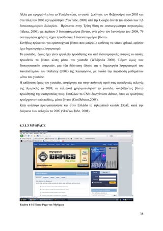 Άλλη μια εφαρμογή είναι το Youtube.com, το οποίο ξεκίνησε τον Φεβρουάριο του 2005 και
στα τέλη του 2006 εξαγοράστηκε (YouTube, 2008) από την Google έναντι του ποσού των 1,6
δισεκατομμυρίων δολαρίων. Βρίσκεται στην Τρίτη θέση σε επισκεψιμότητα παγκοσμίως
(Alexa, 2009), με περίπου 3 δισεκατομμύρια βίντεο, ενώ μόνο τον Ιανουάριο του 2008, 79
εκατομμύρια χρήστες είχαν προσθέσανε 3 δισεκατομμύρια βίντεο.
Συνήθως πρόκειται για ερασιτεχνικά βίντεο που μπορεί ο καθένας να κάνει upload, εφόσον
έχει δημιουργήσει λογαριασμό.
Το youtube, όμως έχει γίνει εργαλείο προώθησης και από δισκογραφικές εταιρίες οι οποίες
προωθούν τα βίντεο κλιπς μέσω του youtube (Wikipedia 2008). Πέραν όμως των
δισκογραφικών εταιρειών, μια νέα διάσταση έδωσε και η δημιουργία λογαριασμού του
πανεπιστημίου του Berkeley (2009) της Καλιφόρνια, με σκοπό την παράδοση μαθημάτων
μέσω του youtube.
Η επίδραση όμως του youtube, εισχώρησε και στην πολιτική αφού στις προεδρικές εκλογές
της Αμερικής το 2008, οι πολιτικοί χρησιμοποίησαν το youtube, ανεβάζοντας βίντεο
προώθησης της εκστρατείας τους. Επιπλέον το CNN διοργάνωσε debate, όπου οι ερωτήσεις
προέρχονταν από πολίτες, μέσω βίντεο (CnnDebates,2008).
Κάτι ανάλογο πραγματοποίησε και στην Ελλάδα το τηλεοπτικό κανάλι ΣΚΑΪ, κατά την
διάρκεια των εκλογών το 2007 (SkaiYouTube, 2008).



4.3.1.3 MYSPACE




Εικόνα 4-16 Home Page του MySpace


                                                                                    38
 
