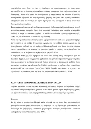 εφαρμόσθηκε έτσι ώστε να γίνει η διαφήμιση πιο αποτελεσματική και πετυχημένη
παρουσιάζοντας τα διαφημιστικά μηνύματα σε target groups που είχαν σχέση με το θέμα της
διαφήμισης. Αυτόν τον τρόπο τον χρησιμοποιεί η google ακόμα και σήμερα, δείχνοντας
διαφημιστικά μηνύματα σε συγκεκριμένους χρήστες που μέσα από μερικές διαδικασίες
αποφασίζετε από το σύστημα ότι έχουν σχέση και τους ενδιαφέρει το θέμα αυτών των
διαφημιστικών μηνυμάτων.
Το myspace αυτήν την στιγμή εκτός του προσωπικού διαδικτυακού χώρου ανάρτησης προφίλ
προσφέρει δωρεάν υπηρεσίες όπως είναι τα moods (η διάθεση των χρηστών με εικονίδια
smilies), τα blogs, τα comments (σχόλια) , το profile customization (προσαρμογή του προφίλ)
με HTML, τα multimedia, τα blurds και την μουσική.
Άλλο ένα σημείο που έκανε το mySpace να ξεχωρίσει είναι ότι κάθε νέος τραγουδοποιός έχει
την δυνατότητα να φτιάξει ένα μουσικό προφίλ και να ανεβάσει online μερικά από τα
τραγούδια που επιθυμεί και του ανήκουν. Βέβαια εκτός από τους ίδιους του τραγουδιστές
μπορεί οποιοσδήποτε να φτιάξει ένα μουσικό προφίλ εκ μέρους του αγαπημένου του
τραγουδιστή και να ανεβάσει ανενόχλητα όποιο τραγούδι θέλει.
Η σημερινή κατάληξη του mySpace δεν είναι τόσο θετική όπως τουλάχιστον ήταν τα
τελευταία 2 χρόνια. Δεν υπάρχουν τα applications και γενικά όλες οι καινούργιες υπηρεσίες
που προσφέρουν τα αντίπαλα κοινωνικά δίκτυα, αλλά και το παλαιωμένο usability έχουν
παραμείνει πιστά στις τεχνικές των τότε ένδοξων εποχών όπου το mySpace ήταν το καλύτερο
κοινωνικό δίκτυο στον κόσμο (Μπουζάνας, 2008). Παρόλα αυτά όμως, το myspace.com
εξακολουθεί να βρίσκεται μέσα στα δέκα καλύτερα site στον κόσμο (Alexa, 2009).




4.3.1.4 ΤΟΠΟΙ ΚΟΙΝΩΝΙΚΗΣ ΔΙΚΤΥΩΣΗΣ ΣΤΗΝ ΕΛΛΑΔΑ
Παρόλο που στην Ελλάδα οι τόποι κοινωνικής δικτύωσης άρχισαν να λαβαίνουν ενεργό
ρόλο στην καθημερινότητα των χρηστών τα τελευταία χρόνια, έχουν τύχει ευρείας χρήσης
και έχουν γίνει κάποιες αξιόλογες προσπάθειες με τόπους που αναφέρουμε παρακάτω.


Το Joy.gr
Το Joy είναι το μεγαλύτερο ελληνικό social network site το οποίο δίνει την δυνατότητα
γνωριμιών και διατήρηση των επαφών, το ανέβασμα και την δημιουργία φωτογραφιών, τη
συμμετοχή σε ψηφοφορίες, διάβασμα ημερολογίων, άκουσμα ραδιοφωνικών               σταθμών
καθώς επίσης και πολλά παιχνίδια.(Joy, 2008).



                                                                                        40
 