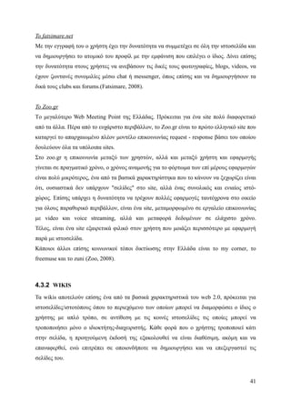 Το fatsimare.net
Με την εγγραφή του ο χρήστη έχει την δυνατότητα να συμμετέχει σε όλη την ιστοσελίδα και
να δημιουργήσει το ατομικό του προφίλ με την εμφάνιση που επιλέγει ο ίδιος. Δίνει επίσης
την δυνατότητα στους χρήστες να ανεβάσουν τις δικές τους φωτογραφίες, blogs, videos, να
έχουν ζωντανές συνομιλίες μέσω chat ή messenger, όπως επίσης και να δημιουργήσουν τα
δικά τους clubs και forums.(Fatsimare, 2008).


Το Zoo.gr
Τo μεγαλύτερο Web Meeting Point της Ελλάδας. Πρόκειται για ένα site πολύ διαφορετικό
από τα άλλα. Πέρα από το ευχάριστο περιβάλλον, το Zoo.gr είναι το πρώτο ελληνικό site που
καταργεί το απαρχαιωμένο πλέον μοντέλο επικοινωνίας request - response βάσει του οποίου
δουλεύουν όλα τα υπόλοιπα sites.
Στο zoo.gr η επικοινωνία μεταξύ των χρηστών, αλλά και μεταξύ χρήστη και εφαρμογής
γίνεται σε πραγματικό χρόνο, ο χρόνος αναμονής για το φόρτωμα των επί μέρους εφαρμογών
είναι πολύ μικρότερος, ένα από τα βασικά χαρακτηρίστηκα που το κάνουν να ξεχωρίζει είναι
ότι, ουσιαστικά δεν υπάρχουν "σελίδες" στο site, αλλά ένας συνολικός και ενιαίος ιστό-
χώρος. Επίσης υπάρχει η δυνατότητα να τρέχουν πολλές εφαρμογές ταυτόχρονα στο οικείο
για όλους παραθυρικό περιβάλλον, είναι ένα site, μεταμορφωμένο σε εργαλείο επικοινωνίας
με video και voice streaming, αλλά και μεταφορά δεδομένων σε ελάχιστο χρόνο.
Τέλος, είναι ένα site εξαιρετικά φιλικό στον χρήστη που μοιάζει περισσότερο με εφαρμογή
παρά με ιστοσελίδα.
Κάποιοι άλλοι επίσης κοινωνικοί τόποι δικτύωσης στην Ελλάδα είναι το my corner, το
freemuse και το zuni (Zoo, 2008).



4.3.2 WIKIS
Τα wikis αποτελούν επίσης ένα από τα βασικά χαρακτηριστικά του web 2.0, πρόκειται για
ιστοσελίδες/ιστοτόπους όπου το περιεχόμενο των οποίων μπορεί να διαμορφώσει ο ίδιος ο
χρήστης με απλό τρόπο, σε αντίθεση με τις κοινές ιστοσελίδες τις οποίες μπορεί να
τροποποιήσει μόνο ο ιδιοκτήτης-διαχειριστής. Κάθε φορά που ο χρήστης τροποποιεί κάτι
στην σελίδα, η προηγούμενη έκδοσή της εξακολουθεί να είναι διαθέσιμη, ακόμη και να
επαναφερθεί, ενώ επιτρέπει σε οποιονδήποτε να δημιουργήσει και να επεξεργαστεί τις
σελίδες του.


                                                                                      41
 