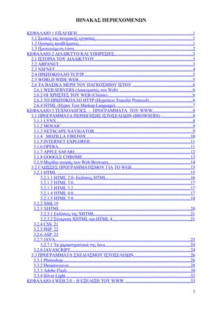 ΠΙΝΑΚΑΣ ΠΕΡΙΕΧΟΜΕΝΩΝ

ΚΕΦΑΛΑΙΟ 1 ΕΙΣΑΓΩΓΗ.......................................................................................................1
 1.1 Σκοπός της πτυχιακής εργασίας.......................................................................................1
 1.2 Ορισμός προβλήματος.....................................................................................................1
 1.3 Προτεινόμενη λύση..........................................................................................................2
ΚΕΦΑΛΑΙΟ 2 ΔΙΑΔΙΚΤΥΟ ΚΑΙ ΥΠΗΡΕΣΙΕΣ......................................................................3
 2.1 ΙΣΤΟΡΙΑ ΤΟΥ ΔΙΑΔΙΚΤΥΟΥ.......................................................................................3
 2.2 ARPANET.......................................................................................................................3
 2.3 NSFNET...........................................................................................................................4
 2.4 ΠΡΩΤΟΚΟΛΛΟ TCP/IP.................................................................................................5
 2.5 WORLD WIDE WEB......................................................................................................5
 2.6 ΤΑ ΒΑΣΙΚΑ ΜΕΡΗ ΤΟΥ ΠΑΓΚΟΣΜΙΟΥ ΙΣΤΟΥ .....................................................6
  2.6.1 WEB SERVERS (Διακομιστές του Web) .................................................................6
  2.6.2 ΟΙ ΧΡΗΣΤΕΣ ΤΟΥ WEB (Clients)............................................................................6
  2.6.3 ΤΟ ΠΡΩΤΟΚΟΛΛΟ HTTP (Hypertext Transfer Protocol).......................................6
  2.6.4 HTML (Hyper Text Markup Language).....................................................................7
ΚΕΦΑΛΑΙΟ 3 ΤΕΧΝΟΛΟΓΙΕΣ – ΠΡΟΓΡΑΜΜΑΤΑ ΤΟΥ WWW....................................8
 3.1 ΠΡΟΓΡΑΜΜΑΤΑ ΠΕΡΙΗΓΗΣΗΣ ΙΣΤΟΣΕΛΙΔΩΝ (BROWSERS) ............................8
  3.1.1 LYNX..........................................................................................................................8
  3.1.2 MOSAIC.....................................................................................................................9
  3.1.3 NETSCAPE NAVIGATOR........................................................................................9
  3.1.4 MOZILLA FIREFOX.............................................................................................10
  3.1.5 INTERNET EXPLORER..........................................................................................11
  3.1.6 OPERA......................................................................................................................11
  3.1.7 APPLE SAFARI.......................................................................................................12
  3.1.8 GOOGLE CHROME................................................................................................13
  3.1.9 Μερίδιο αγοράς των Web Browsers.........................................................................14
 3.2 ΓΛΩΣΣΕΣ ΠΡΟΓΡΑΜΜΑΤΙΣΜΟΥ ΓΙΑ ΤΟ WEB.....................................................15
  3.2.1 HTML ......................................................................................................................15
      3.2.1.1 HTML 2.0- Εκδόσεις HTML...........................................................................16
      3.2.1.2 HTML 3.0........................................................................................................17
      3.2.1.3 HTML 3.2........................................................................................................17
      3.2.1.4 HTML 4.0........................................................................................................17
      3.2.1.5 HTML 5.0........................................................................................................18
  3.2.2 XML 19
  3.2.3 XHTML ....................................................................................................................20
      3.2.3.1 Εκδόσεις της ΧHTML.....................................................................................21
      3.2.3.2 Σύγκριση XHTML και HTML 4......................................................................21
  3.2.4 CSS 21
  3.2.5 PHP 22
  3.2.6 ASP 23
  3.2.7 JAVA.........................................................................................................................23
      3.2.7.1 Τα χαρακτηριστικά της Java............................................................................24
  3.2.8 JAVASCRIPT...........................................................................................................24
 3.3 ΠΡΟΓΡΑΜΜΑΤΑ ΣΧΕΔΙΑΣΜΟΥ ΙΣΤΟΣΕΛΙΔΩΝ..................................................26
  3.3.1 Photoshop..................................................................................................................26
  3.3.2 Dreamweaver............................................................................................................28
  3.3.3 Adobe Flash..............................................................................................................30
  3.3.4 Silver Light................................................................................................................32
ΚΕΦΑΛΑΙΟ 4 WEB 2.0 – Η ΕΞΕΛΙΞΗ ΤΟΥ WWW ..........................................................33

                                                                                                                                     1
 