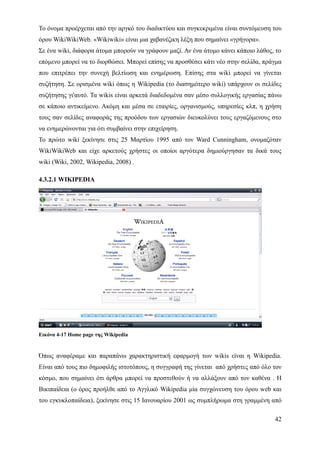 Το όνομα προέρχεται από την αργκό του διαδικτύου και συγκεκριμένα είναι συντόμευση του
όρου WikiWikiWeb. «Wikiwiki» είναι μια χαβανέζικη λέξη που σημαίνει «γρήγορα».
Σε ένα wiki, διάφορα άτομα μπορούν να γράφουν μαζί. Αν ένα άτομο κάνει κάποιο λάθος, το
επόμενο μπορεί να το διορθώσει. Mπορεί επίσης να προσθέσει κάτι νέο στην σελίδα, πράγμα
που επιτρέπει την συνεχή βελτίωση και ενημέρωση. Επίσης στα wiki μπορεί να γίνεται
συζήτηση. Σε ορισμένα wiki όπως η Wikipedia (το διασημότερο wiki) υπάρχουν οι σελίδες
συζήτησης γι'αυτό. Τα wikis είναι αρκετά διαδεδομένα σαν μέσο συλλογικής εργασίας πάνω
σε κάποιο αντικείμενο. Ακόμη και μέσα σε εταιρίες, οργανισμούς, υπηρεσίες κλπ, η χρήση
τους σαν σελίδες αναφοράς της προόδου των εργασιών διευκολύνει τους εργαζόμενους στο
να ενημερώνονται για ότι συμβαίνει στην επιχείρηση.
Το πρώτο wiki ξεκίνησε στις 25 Μαρτίου 1995 από τον Ward Cunningham, ονομαζόταν
WikiWikiWeb και είχε αρκετούς χρήστες οι οποίοι αργότερα δημιούργησαν τα δικά τους
wiki (Wiki, 2002, Wikipedia, 2008) .

4.3.2.1 WIKIPEDIA




Εικόνα 4-17 Home page της Wikipedia


Όπως αναφέραμε και παραπάνω χαρακτηριστική εφαρμογή των wikis είναι η Wikipedia.
Είναι από τους πιο δημοφιλής ιστοτόπους, η συγγραφή της γίνεται από χρήστες από όλο τον
κόσμο, που σημαίνει ότι άρθρα μπορεί να προστεθούν ή να αλλάξουν από τον καθένα . Η
Βικιπαίδεια (ο όρος προήλθε από το Αγγλικό Wikipedia μία συγχώνευση του όρου web και
του εγκυκλοπαίδεια), ξεκίνησε στις 15 Ιανουαρίου 2001 ως συμπλήρωμα στη γραμμένη από

                                                                                    42
 