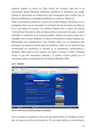 ειδήμονες Nupedia, με ιδρυτή τον Τζίμι Γουέιλς και λειτουργεί τώρα από το μη
κερδοσκοπικό Ίδρυμα Wikimedia (Wikimedia Foundation). Η Βικιπαίδεια έχει αυξηθεί
σταθερά σε δημοτικότητα και διάφορα άλλα wikis προγράμματα έχουν γεννηθεί, όπως το
Βικιλεξικό (Wiktionary), τα Βικιβιβλία (Wikibooks) και τα Βικινέα. (Wikinews)
Άρθρα της Βικιπαίδεια αναφέρονται τακτικά από τα Μέσα Μαζικής Ενημέρωσης και τον
ακαδημαϊκό κόσμο, που την εγκωμιάζουν για τη δωρεάν διανομή και έκδοσή της καθώς και
για το ευρύ φάσμα που καλύπτει. Οι συντάκτες ενθαρρύνονται να τηρούν μια πολιτική
"ουδετερότητας" κάτω από την οποία οι διάφορες απόψεις συγκεντρώνονται χωρίς να γίνεται
προσπάθεια να καθοριστεί μια αντικειμενική αλήθεια. Εξαιτίας της ανοικτής φύσης της, η
ανακρίβεια είναι το μόνιμο πρόβλημα. Το κύρος της Βικιπαίδειας ως πηγής αναφοράς (π.χ.
βιβλιογραφία) είναι αμφισβητούμενο. Έχει επικριθεί επίσης για τη συστηματική τάση
προτίμησης της δημοφιλούς άποψης παρά της αξιόπιστης, καθώς και μια σχετική έλλειψη
υπευθυνότητας και δικαιοδοσίας σε σύγκριση με τις παραδοσιακές εγκυκλοπαίδειες (
Wikipedia, 2008). Παρά τις όσες επικρίσεις που μπορεί να δέχεται, το 2008 η Wikipedia
έφτασε να έχει 684 εκατομμύρια επισκέψεις, 75 χιλιάδες ενεργούς χρήστες και 10
εκατομμύρια άρθρα σε περισσότερες από 250 γλώσσες (Wikipedia, 2008).

4.3.3   BLOGS




Εικόνα 4-18 Ενδεικτικό παράδειγμα Blog του PathFinder


Είναι το κομμάτι του παγκόσμιου ιστού με την πιο ραγδαία άνθηση. Τα web blogs ξεκίνησαν
από την Αμερική στα τέλη της δεκαετίας του ’90, σαν απλές σελίδες με υπερσυνδέσμους,

                                                                                    43
 