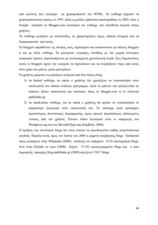 από εκείνους που γνώριζαν      να χρησιμοποιούν την HTML. Τα weblogs άρχισαν να
χρησιμοποιούνται ευρέως το 1997, αλλά η μεγάλη εξάπλωση παρατηρήθηκε το 2003, όταν η
Google αγόρασε το Blogger.com λογισμικό για weblogs, που διατίθεται δωρεάν στους
χρήστες.
Τα weblogs μοιάζουν με ιστοσελίδες, τα χαρακτηρίζουν όμως, κάποια στοιχεία που τα
διαφοροποιούν από αυτές.
Οι bloggers παραθέτουν τις σκέψεις τους, σχολιάζουν και επικοινωνούν με άλλους bloggers
ή και με άλλα weblogs. Τα μηνύματα- εγγραφές, συνήθως με την μορφή σύντομων
αναφορών (posts), παρουσιάζονται με ανεστραμμένη χρονολογική σειρά. Στις δημοσιεύσεις
αυτές οι bloggers έχουν την ευκαιρία να σχολιάσουν και να συζητήσουν γύρω από αυτές
στον χώρο του μπλοκ, μέσω μηνυμάτων.
Οι χρήστες μπορούν να επιλέξουν ανάμεσα από δύο τύπους blog:
   1) τα hosted weblogs, τα οποία ο χρήστης δεν χρειάζεται να εγκαταστήσει στον
       υπολογιστή του κάποιο ανάλογο πρόγραμμα, αλλά το μπλογκ του φιλοξενείται σε
       κάποιον άλλον υπολογιστή και ιστότοπο, όπως το blogger.com ή το ελληνικό
       pathfinder.gr.
   2) τα stand-alone weblogs, για τα οποία ο χρήστης θα πρέπει να εγκαταστήσει το
       απαραίτητο λογισμικό στον υπολογιστή του. Το σύστημα αυτό προσφέρει
       περισσότερες δυνατότητες διαμόρφωσης, όμως απαιτεί περισσότερες ειδικευμένες
       γνώσεις από τον χρήστη. Τέτοιου τύπου λογισμικό είναι οι εφαρμογές του
       Wordpress.org και του MovableType.org (Ζαρβαλά, 2008).
Ο αριθμός των συνολικών blogs δεν είναι εύκολο να προσδιοριστεί καθώς αναπτύσσονται
ραγδαία. Παρόλα αυτά, όμως τον Ιούνιο του 2008 η μηχανή αναζήτησης blogs Technorati
όπως αναφέρετε στην Wikipedia (2009), ανάδειξε ότι υπάρχουν 112.8 εκατομμύρια blogs.
Ενώ στην Ελλάδα το sync (2008)      δείχνει   37.352 καταγεγραμμένα blogs και   ο ποιο
δημοφιλής παροχέας blog pathfinder.gr (2009) φιλοξενεί 15817 blogs.




                                                                                    44
 