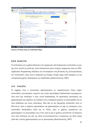 Εικόνα 4-19 Home Page του PathFinder Blogs




4.3.4 MASH UPS
Ο συνδυασμός και η χρήση δεδομένων και εφαρμογών από διαφορετικές ιστοσελίδες σε μια,
έχει γίνει γνωστό ως mush up. Αυτά υλοποιούνται μέσω ανοιχτών εφαρμογών όπως το ΑPIs’
Application Programming Interfaces και συνεισφέρουν στη βελτίωση της λειτουργικότητας
των ιστοσελίδων, όπως είναι η υπηρεσία της Google, Google maps, όπου παρέχουν με την
ενσωμάτωση χαρτών πληροφορίες για τοποθετήσεις (Καλτσογιάννης, 2007).



4.3.5   TAGGING
Το tagging, είναι η δυνατότητα χαρακτηρισμού με σημασιολογικές λέξεις (tags),
ιστοσελίδων, φωτογραφιών, κειμένων και γενικά οποιουδήποτε διαδικτυακού περιεχομένου.
Από αυτό έχει αναδειχτεί ο όρος social bookmarking. Οι προσωπικές προτιμήσεις και
χαρακτηρισμοί των χρηστών για οτιδήποτε τους ενδιαφέρει μπορούν να ταξινομηθούν και να
είναι διαθέσιμοι και στους υπολοίπους. Μια από τις πιο δημοφιλής ιστοσελίδες είναι το
Del.icio.us, όπου οι χρήστες παρουσιάζουν και χαρακτηρίζουν με tags τις αγαπημένες τους
ιστοσελίδες (bookmarks), αλλά και το Flickr, όπου οι χρήστες μοιράζονται και
χαρακτηρίζουν τις φωτογραφίες τους. Έτσι, από τη μία οι χρήστες οργανώνουν τα δεδομένα
τους πολύ καλύτερα και από την άλλη κοινωνικοποιούνται, γνωρίζοντας και άλλα άτομα
μέσα από κοινούς χαρακτηρισμούς για τις φωτογραφίες (Καλτσογιάννης, 2007).
                                                                                    45
 