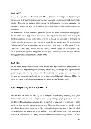 4.3.6   AJAX
Η AJAX (Asynchronous Javascript and XML ) δίνει την δυνατότητα να “φορτώνουμε”
περιεχόμενο σε ένα μέρος της σελίδας χωρίς να χρειάζεται να κάνουμε reload ολόκληρη τη
σελίδα. Πέρα από το εμφανές πλεονέκτημα της βελτιωμένης χρηστικής εμπειρίας του
επισκέπτη, υπάρχει και αυτό της ξεχωριστής διαχείρισης διαφορετικών τμημάτων μέσα στην
ίδια σελίδα.
Για παράδειγμα, κάποιος μπορεί να γράφει ένα post σε μία φόρμα ενώ την ίδια στιγμή ψάχνει
σε ένα άλλο μέρος της σελίδας για κάποιες σελίδες βάσει ενός όρου. Ένα πιο άμεσο
παράδειγμα είναι ο τρόπος με τον οποίο γίνονται τα σχόλιά σας κάτω από τα άρθρα σε μία
σελίδα η οποία χρησιμοποιεί την τεχνολογία αυτή. Σε μία απλή φόρμα θα πατούσατε το
“submit content” και θα περιμένατε να ξαναφορτώσει ολόκληρη η σελίδα για να δείτε το
σχόλιό σας. Τώρα, όμως, βλέπετε πως σας εμφανίζεται ένα μήνυμα για να περιμένετε λίγο
και η εμφάνισή του σχολίου σας γίνεται αμέσως χωρίς να αλλάξει κάτι άλλο γύρω από την
περιοχή στην οποία έχετε εστιάσει (Webz, 2008).



4.3.7   RSS
Τα Rss (Real Simple Syndication) Feeds, προσφέρουν την δυνατότητα στου χρήστες να
λαμβάνουν νέες πληροφορίες από διάφορες ιστοσελίδες, την στιγμή που δημοσιεύονται,
χωρίς να χρειάζεται να τις επισκεφτούν. Η ενημέρωση αυτή μπορεί να γίνετε π.χ. στον
browser του υπολογιστή χρήστη ή και σε κινητές συσκευές (κινητά τηλέφωνα, PDA). Με
αυτόν τον τρόπο η σχέση με το διαδίκτυο γίνετε αμεσότερη (Wikipedia, 2008).



4.3.8 Αντιρρήσεις για τον όρο Web 2.0



Ενώ το Web 2.0 είναι μια από τις πιο ελπιδοφόρες τεχνολογικές προόδους, που έχουν
παρουσιαστεί στο διαδίκτυο, παρόλα αυτά όμως, υπάρχει μεγάλη σύγχυση που την
περιβάλλει. Πολλοί εμπειρογνώμονες του Web 2.0 είναι μπερδεμένοι σχετικά με τη φύση
αυτής της νέας τεχνολογίας και οι απόψεις τους διίστανται όσον αφορά τον ακριβή ορισμό
της. Πολλά άτομα αισθάνονται ότι το Web 2.0 δεν είναι διαφορετικό από το Web 1.0, αλλά
είναι η θεώρηση των πραγμάτων σε μια καθαρά τεχνολογική σκοπιά, όπως είπε ο «πατέρας»
του WWW Tim Berners Lee (2006), ο οποίος υποστηρίζει σε συνέντευξή του ότι : “το Web

                                                                                      46
 