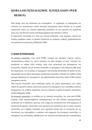 ΚΕΦΑΛΑΙΟ 5ΣΧΕΔΙΑΣΜΟΣ ΙΣΤΟΣΕΛΙΔΩΝ (WEB
   DESIGN)

Web design είναι μια διαδικασία που περιλαμβάνει το σχεδιασμό, τη διαμόρφωση και
εκτέλεση των ηλεκτρονικών μέσων διανομής περιεχομένου μέσω Internet, με τη μορφή
τεχνολογιών (όπως π.χ. γλώσσες σήμανσης) κατάλληλο για την ερμηνεία και απεικόνιση
μέσω ενός web browser ή άλλα web-based graphical user interfaces ( GUIs).
Η δημιουργία ιστοσελίδας δεν είναι μια στατική διαδικασία, είναι έκφραση, τεχνική και
διαρκής εκμάθηση, καθώς το internet εξελίσσεται με ραγδαίους ρυθμούς χρησιμοποιώντας
νέα εργαλεία και τεχνολογίες (Wikipedia, 2008).




5.1ΕΙΔΗ ΙΣΤΟΣΕΛΙΔΩΝ
Οι στατικές ιστοσελίδες είναι απλά HTML έγγραφα και περιέχουν κείμενα, εικόνες,
υπερσυνδέσμους (links) π.χ. μενού επιλογών και άλλα στοιχεία. Ο όρος "στατική" δεν
αναφέρεται σε κάποιο είδος κίνησης, αλλά στην μονιμότητα του περιεχομένου της
ιστοσελίδας. Δηλαδή, για μία στατική ιστοσελίδα το περιεχόμενο είναι δεδομένο κάθε φορά
που εμφανίζεται. Για να αλλάξει το περιεχόμενό της στατικής ιστοσελίδας, θα πρέπει να γίνει
επεξεργασία της με κάποιο πρόγραμμα κατασκευής ιστοσελίδων, δηλαδή, δεν διαθέτει ειδική
περιοχή διαχείρισης του περιεχομένου της (administration area) όπως κάποιο CMS (content
managment system).
Μία στατική ιστοσελίδα, είναι κατάλληλη κυρίως για μικρές παρουσιάσεις στις οποίες
σπάνια θα χρειαστεί κάποια μελλοντική αλλαγή στο περιεχόμενό της ή προσθήκη επιπλέον
περιεχομένου. Σε αντίθετη περίπτωση, είναι πιο πρακτική η χρήση δυναμικών ιστοσελίδων
(CMS) (Wikipedia, 2008).
Οι δυναμικές ιστοσελίδες, σε αντίθεση με τις στατικές ιστοσελίδες, δεν είναι απλά HTML
έγγραφα, αλλά συμπεριλαμβάνουν προγραμματισμό (σε μία γλώσσα προγραμματισμού
κατάλληλη για το διαδίκτυο, όπως π.χ. είναι η php) και ουσιαστικά είναι web εφαρμογές. Η
κατασκευή δυναμικών ιστοσελίδων είναι προφανώς πιο πολύπλοκη από τις απλές στατικές
ιστοσελίδες, και ο βαθμός δυσκολίας τους εξαρτάται φυσικά από τις λειτουργίες και τις
δυνατότητες που περιλαμβάνει η εκάστοτε web εφαρμογή. Στις δυναμικές ιστοσελίδες, το
περιεχόμενο της ιστοσελίδας, αποθηκεύεται και αντλείται δυναμικά από μία ή περισσότερες

                                                                                        48
 