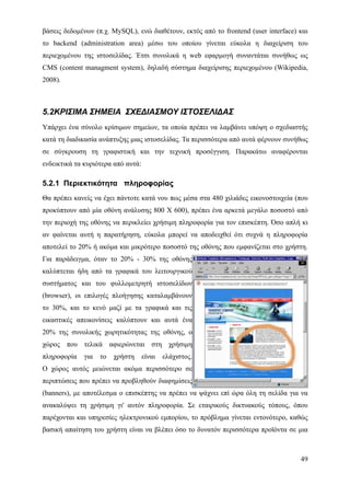 βάσεις δεδομένων (π.χ. MySQL), ενώ διαθέτουν, εκτός από το frontend (user interface) και
το backend (administration area) μέσω του οποίου γίνεται εύκολα η διαχείριση του
περιεχομένου της ιστοσελίδας. Έτσι συνολικά η web εφαρμογή συναντάται συνήθως ως
CMS (content managment system), δηλαδή σύστημα διαχείρισης περιεχομένου (Wikipedia,
2008).



5.2ΚΡΙΣΙΜΑ ΣΗΜΕΙΑ ΣΧΕΔΙΑΣΜΟΥ ΙΣΤΟΣΕΛΙΔΑΣ
Υπάρχει ένα σύνολο κρίσιμων σημείων, τα οποία πρέπει να λαμβάνει υπόψη ο σχεδιαστής
κατά τη διαδικασία ανάπτυξης μιας ιστοσελίδας. Τα περισσότερα από αυτά φέρνουν συνήθως
σε σύγκρουση τη γραφιστική και την τεχνική προσέγγιση. Παρακάτω αναφέρονται
ενδεικτικά τα κυριότερα από αυτά:

5.2.1 Περιεκτικότητα πληροφορίας
Θα πρέπει κανείς να έχει πάντοτε κατά νου πως μέσα στα 480 χιλιάδες εικονοστοιχεία (που
προκύπτουν από μία οθόνη ανάλυσης 800 Χ 600), πρέπει ένα αρκετά μεγάλο ποσοστό από
την περιοχή της οθόνης να περικλείει χρήσιμη πληροφορία για τον επισκέπτη. Όσο απλή κι
αν φαίνεται αυτή η παρατήρηση, εύκολα μπορεί να αποδειχθεί ότι συχνά η πληροφορία
αποτελεί το 20% ή ακόμα και μικρότερο ποσοστό της οθόνης που εμφανίζεται στο χρήστη.
Για παράδειγμα, όταν το 20% - 30% της οθόνης
καλύπτεται ήδη από τα γραφικά του λειτουργικού
συστήματος και του φυλλομετρητή ιστοσελίδων
(browser), οι επιλογές πλοήγησης καταλαμβάνουν
το 30%, και το κενό μαζί με τα γραφικά και τις
εικαστικές απεικονίσεις καλύπτουν και αυτά ένα
20% της συνολικής χωρητικότητας της οθόνης, ο
χώρος που τελικά αφιερώνεται στη χρήσιμη
πληροφορία   για   το   χρήστη      είναι   ελάχιστος.
Ο χώρος αυτός μειώνεται ακόμα περισσότερο σε
περιπτώσεις που πρέπει να προβληθούν διαφημίσεις
(banners), με αποτέλεσμα ο επισκέπτης να πρέπει να ψάχνει επί ώρα όλη τη σελίδα για να
ανακαλύψει τη χρήσιμη γι' αυτόν πληροφορία. Σε εταιρικούς δικτυακούς τόπους, όπου
παρέχονται και υπηρεσίες ηλεκτρονικού εμπορίου, το πρόβλημα γίνεται εντονότερο, καθώς
βασική απαίτηση του χρήστη είναι να βλέπει όσο το δυνατόν περισσότερα προϊόντα σε μια



                                                                                     49
 