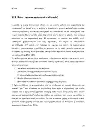σελίδα                      (Δικτυωθείτε,                    2008).                     .



5.2.2 Χρήση πολυμεσικού υλικού (multimedia)


Μολονότι η χρήση πολυμεσικού υλικού σε μια σελίδα καθιστά την παρουσίαση πιο
εντυπωσιακή και φιλική προς το χρήστη, η αναπόφευκτη χρονική καθυστέρηση συνήθως
κάνει τους σχεδιαστές πολύ προσεκτικούς κατά την ενσωμάτωσή του. Οι εικόνες καλό είναι
να μην καταλαμβάνουν μεγάλο χώρο στην οθόνη και να έχουν το μέγεθος που ακριβώς
απαιτείται για την παρουσίασή τους. Η συρρίκνωση της εικόνας, που πολλές φορές
λανθασμένα     χρησιμοποιείται από τους     σχεδιαστές, δεν φέρνει τα       αναμενόμενα
αποτελέσματα. Αντ' αυτού, όταν θέλουμε να φέρουμε μια εικόνα σε συγκεκριμένες
διαστάσεις χρησιμοποιούμε τις μεθόδους της εστίασης και της κοπής, οι οποίες μειώνουν και
το μέγεθος της εικόνας. Αφού γίνει αυτό, αποθηκεύουμε την τελική εικόνα σε συμπιεσμένη
μορφή (συνήθως JPG ή GIF).                                                              .
Η κινούμενη εικόνα και το video, παρόλο που επιβαρύνουν το website, είναι αρκετές φορές
σκόπιμα. Παρακάτω αναφέρονται ενδεικτικά κάποιες περιπτώσεις που η εφαρμογή τέτοιων
μέσων είναι χρήσιμη:
   •     Απεικόνιση τρισδιάστατων αντικειμένων
   •     Απεικόνιση αλλαγής καταστάσεων σε αντικείμενα
   •     Εντυπωσιασμός και εστίαση του ενδιαφέροντος του χρήστη
   •     Προβολή διαφημιστικών spots
   •     Προώθηση τηλεοπτικών γεγονότων μικρής χρονικής διάρκειας
Ο ήχος συνηθίζεται να χρησιμοποιείται είτε για σχολιασμό του οπτικού υλικού είτε ως
μουσικό "χαλί" που συνοδεύει μια παρουσίαση. Όταν όμως η παρουσίαση έχει μεγάλη
διάρκεια και ο ήχος επαναλαμβάνεται συνεχώς, τότε γίνεται ενοχλητικός. Είναι λοιπόν
σκόπιμο, οι "μουσικόφιλοι" σχεδιαστές σελίδων, να επιτρέπουν στο χρήστη να επιλέξει τη
διακοπή του ήχου όποτε αυτός το επιθυμεί. Σε κάθε περίπτωση χρήσης πολυμεσικού υλικού,
πρέπει να δίνεται μεγάλη προσοχή στο τελικό μέγεθος και να μη θυσιάζεται η ουσιαστική
πληροφορία (Δικτυωθείτε, 2008).




                                                                                      50
 