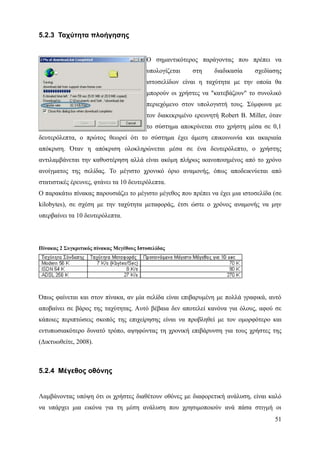 5.2.3 Ταχύτητα πλοήγησης


                                          Ο σημαντικότερος παράγοντας που πρέπει να
                                          υπολογίζεται    στη     διαδικασία    σχεδίασης
                                          ιστοσελίδων είναι η ταχύτητα με την οποία θα
                                          μπορούν οι χρήστες να "κατεβάζουν" το συνολικό
                                          περιεχόμενο στον υπολογιστή τους. Σύμφωνα με
                                          τον διακεκριμένο ερευνητή Robert B. Miller, όταν
                                          το σύστημα αποκρίνεται στο χρήστη μέσα σε 0,1
δευτερόλεπτα, ο πρώτος θεωρεί ότι το σύστημα έχει άμεση επικοινωνία και ακαριαία
απόκριση. Όταν η απόκριση ολοκληρώνεται μέσα σε ένα δευτερόλεπτο, ο χρήστης
αντιλαμβάνεται την καθυστέρηση αλλά είναι ακόμη πλήρως ικανοποιημένος από το χρόνο
ανοίγματος της σελίδας. Το μέγιστο χρονικό όριο αναμονής, όπως αποδεικνύεται από
στατιστικές έρευνες, φτάνει τα 10 δευτερόλεπτα.
O παρακάτω πίνακας παρουσιάζει το μέγιστο μέγεθος που πρέπει να έχει μια ιστοσελίδα (σε
kilobytes), σε σχέση με την ταχύτητα μεταφοράς, έτσι ώστε ο χρόνος αναμονής να μην
υπερβαίνει τα 10 δευτερόλεπτα.




Πίνακας 2 Συγκριτικός πίνακας Μεγέθους Ιστοσελίδας




Όπως φαίνεται και στον πίνακα, αν μία σελίδα είναι επιβαρυμένη με πολλά γραφικά, αυτό
αποβαίνει σε βάρος της ταχύτητας. Αυτό βέβαια δεν αποτελεί κανόνα για όλους, αφού σε
κάποιες περιπτώσεις σκοπός της επιχείρησης είναι να προβληθεί με τον ομορφότερο και
εντυπωσιακότερο δυνατό τρόπο, αψηφώντας τη χρονική επιβάρυνση για τους χρήστες της
(Δικτυωθείτε, 2008).



5.2.4 Μέγεθος οθόνης


Λαμβάνοντας υπόψη ότι οι χρήστες διαθέτουν οθόνες με διαφορετική ανάλυση, είναι καλό
να υπάρχει μια εικόνα για τη μέση ανάλυση που χρησιμοποιούν ανά πάσα στιγμή οι
                                                                                       51
 