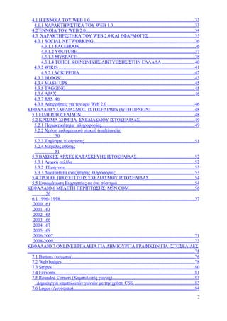 4.1 Η ΕΝΝΟΙΑ ΤΟΥ WEB 1.0...........................................................................................33
      4.1.1 ΧΑΡΑΚΤΗΡΙΣΤΙΚΑ ΤΟΥ WEB 1.0.......................................................................33
    4.2 ΈΝΝΟΙΑ ΤΟΥ WEB 2.0...............................................................................................34
    4.3 ΧΑΡΑΚΤΗΡΙΣΤΗΚΑ ΤΟΥ WEB 2.0 ΚΑΙ ΕΦΑΡΜΟΓΕΣ........................................35
      4.3.1 SOCIAL NETWORKING .......................................................................................36
            4.3.1.1 FACEBOOK....................................................................................................36
            4.3.1.2 YOUTUBE.......................................................................................................37
            4.3.1.3 MYSPACE.......................................................................................................38
            4.3.1.4 ΤΟΠΟΙ ΚΟΙΝΩΝΙΚΗΣ ΔΙΚΤΥΩΣΗΣ ΣΤΗΝ ΕΛΛΑΔΑ ............................40
      4.3.2 WIKIS ......................................................................................................................41
            4.3.2.1 WIKIPEDIA.....................................................................................................42
      4.3.3 BLOGS......................................................................................................................43
      4.3.4 MASH UPS...............................................................................................................45
      4.3.5 TAGGING.................................................................................................................45
      4.3.6 AJAX.........................................................................................................................46
      4.3.7 RSS 46
      4.3.8 Αντιρρήσεις για τον όρο Web 2.0 ............................................................................46
ΚΕΦΑΛΑΙΟ 5 ΣΧΕΔΙΑΣΜΟΣ ΙΣΤΟΣΕΛΙΔΩΝ (WEB DESIGN)......................................48
    5.1 ΕΙΔΗ ΙΣΤΟΣΕΛΙΔΩΝ...................................................................................................48
    5.2 ΚΡΙΣΙΜΑ ΣΗΜΕΙΑ ΣΧΕΔΙΑΣΜΟΥ ΙΣΤΟΣΕΛΙΔΑΣ................................................49
      5.2.1 Περιεκτικότητα πληροφορίας.................................................................................49
      5.2.2 Χρήση πολυμεσικού υλικού (multimedia)
                        50
      5.2.3 Ταχύτητα πλοήγησης................................................................................................51
      5.2.4 Μέγεθος οθόνης
                        51
    5.3 ΒΑΣΙΚΕΣ ΑΡΧΕΣ ΚΑΤΑΣΚΕΥΗΣ ΙΣΤΟΣΕΛΙΔΑΣ..................................................52
      5.3.1 Αρχική σελίδα...........................................................................................................52
      5.3.2 Πλοήγηση.................................................................................................................53
      5.3.3 Δυνατότητα αναζήτησης πληροφορίας.....................................................................53
    5.4 ΤΡΟΠΟΙ ΠΡΟΣΕΓΓΙΣΗΣ ΣΧΕΔΙΑΣΜΟΥ ΙΣΤΟΣΕΛΙΔΑΣ........................................54
    5.5 Ενσωμάτωση Ευχρηστίας σε ένα σύστημα....................................................................54
ΚΕΦΑΛΑΙΟ 6 ΜΕΛΕΤΗ ΠΕΡΙΠΤΩΣΗΣ: MSN.COM.........................................................56
                56
    6.1 1996- 1998.....................................................................................................................57
     2000 61
     2001 63
     2002 65
     2003 66
     2004 67
     2005 69
     2006-2007...........................................................................................................................71
     2008-2009...........................................................................................................................73
ΚΕΦΑΛΑΙΟ 7 ONLINE ΕΡΓΑΛΕΙΑ ΓΙΑ ΔΗΜΙΟΥΡΓΙΑ ΓΡΑΦΙΚΩΝ ΓΙΑ ΙΣΤΟΣΕΛΙΔΕΣ
..................................................................................................................................................75
    7.1 Buttons (κουμπιά)..........................................................................................................76
    7.2 Web badges ...................................................................................................................78
    7.3 Stripes.............................................................................................................................80
    7.4 Favicons.........................................................................................................................81
    7.5 Rounded Corners (Καμπυλωτές γωνίες)........................................................................83
        Δημιουργία καμπυλωτών γωνιών με την χρήση CSS. ....................................................83
    7.6 Logos (Λογότυπα)..........................................................................................................84
                                                                                                                                                  2
 