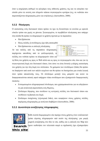 όταν η επιχείρηση επιθυμεί να φιλτράρει τους πιθανούς χρήστες της και να επιτρέπει την
είσοδο μόνο σε αυτούς που πληρούν κάποια συγκεκριμένα κριτήρια (π.χ. σε websites που
παρουσιάζονται πληροφορίες μόνο για ενηλίκους), (Δικτυωθείτε, 2008).



5.3.2 Πλοήγηση
Ο επισκέπτης ενός δικτυακού τόπου πρέπει να έχει τη δυνατότητα να κινείται με αρκετά
εύκολο τρόπο και χωρίς να χάνεται. Συγκεκριμένα, το περιβάλλον πλοήγησης που υπάρχει
στη σελίδα θα πρέπει να πληροφορεί το χρήστη σχετικά με τα παρακάτω:
   •   Πού βρίσκεται
   •   Ποιες σελίδες ή συνδέσμους έχει ήδη επισκεφθεί
   •   Πού βρίσκονται οι επιλογές πλοήγησης
Αν και πολλές από τις παραπάνω πληροφορίες
παρέχονται απευθείας από το φυλλομετρητή, οι
σελίδες του website πρέπει να πληροφορούν τόσο για
τη θέση του χρήστη ως προς το Web αλλά και ως προς το συγκεκριμένο site, όσο και για τη
συγκεντρωτική δομή του δικτυακού τόπου, έτσι ώστε να είναι δυνατή η πλήρης κατανόηση
του χρήστη για την όλη δομή του ιστότοπου. Τα χρώματα των συνδέσμων (links) θα πρέπει
να διαφέρουν από αυτά των απλών κειμένων και θα πρέπει να διατηρείται μια ενιαία λογική
στον τρόπο απεικόνισής τους. Οι σύνδεσμοι μεταξύ τους μπορούν και αυτοί να
διαφοροποιούνται οπτικά, αφού υπάρχουν τύποι συνδέσμων που εξυπηρετούν διαφορετικούς
σκοπούς:
   •   Ενσωματωμένοι πληροφοριακοί σύνδεσμοι, που χρησιμοποιούνται για να οδηγήσουν
       σε μία αναλυτική παρουσίαση ενός θέματος.
   •   Σύνδεσμοι δόμησης, που συνδέουν τις κεντρικές σελίδες του δικτυακού τόπου και
       συνθέτουν τη βασική του δομή
   •   Σύνδεσμοι συσχέτισης (εξωτερικά links), που αναφέρουν στους χρήστες σελίδες
       παρόμοιας πληροφορίας με αυτή που διαβάζουν (Δικτυωθείτε, 2008).

5.3.3 Δυνατότητα αναζήτησης πληροφορίας


                  Κάθε σωστά διαμορφωμένο site παρέχει στους χρήστες έναν εναλλακτικό
                  τρόπο εύρεσης πληροφοριών από αυτόν της πλοήγησης: μια μικρή
                  μηχανή αναζήτησης στο ίδιο το site, καθώς και η επιλογή του Map που
                  έχουν υιοθετήσει τον τελευταίο καιρό οι σχεδιαστές έχει εξυπηρετήσει

                                                                                    53
 