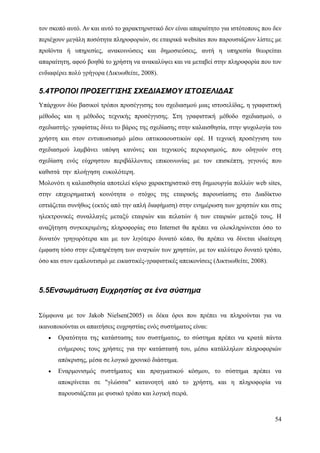 τον σκοπό αυτό. Αν και αυτό το χαρακτηριστικό δεν είναι απαραίτητο για ιστότοπους που δεν
περιέχουν μεγάλη ποσότητα πληροφοριών, σε εταιρικά websites που παρουσιάζουν λίστες με
προϊόντα ή υπηρεσίες, ανακοινώσεις και δημοσιεύσεις, αυτή η υπηρεσία θεωρείται
απαραίτητη, αφού βοηθά το χρήστη να ανακαλύψει και να μεταβεί στην πληροφορία που τον
ενδιαφέρει πολύ γρήγορα (Δικυωθείτε, 2008).

5.4ΤΡΟΠΟΙ ΠΡΟΣΕΓΓΙΣΗΣ ΣΧΕΔΙΑΣΜΟΥ ΙΣΤΟΣΕΛΙΔΑΣ
Υπάρχουν δύο βασικοί τρόποι προσέγγισης του σχεδιασμού μιας ιστοσελίδας, η γραφιστική
μέθοδος και η μέθοδος τεχνικής προσέγγισης. Στη γραφιστική μέθοδο σχεδιασμού, ο
σχεδιαστής- γραφίστας δίνει το βάρος της σχεδίασης στην καλαισθησία, στην ψυχολογία του
χρήστη και στον εντυπωσιασμό μέσω οπτικοαουστικών εφέ. Η τεχνική προσέγγιση του
σχεδιασμού λαμβάνει υπόψη κανόνες και τεχνικούς περιορισμούς, που οδηγούν στη
σχεδίαση ενός εύχρηστου περιβάλλοντος επικοινωνίας με τον επισκέπτη, γεγονός που
καθιστά την πλοήγηση ευκολότερη.                                                        .
Μολονότι η καλαισθησία αποτελεί κύριο χαρακτηριστικό στη δημιουργία πολλών web sites,
στην επιχειρηματική κοινότητα ο στόχος της εταιρικής παρουσίασης στο Διαδίκτυο
εστιάζεται συνήθως (εκτός από την απλή διαφήμιση) στην ενημέρωση των χρηστών και στις
ηλεκτρονικές συναλλαγές μεταξύ εταιριών και πελατών ή των εταιριών μεταξύ τους. Η
αναζήτηση συγκεκριμένης πληροφορίας στο Internet θα πρέπει να ολοκληρώνεται όσο το
δυνατόν γρηγορότερα και με τον λιγότερο δυνατό κόπο, θα πρέπει να δίνεται ιδιαίτερη
έμφαση τόσο στην εξυπηρέτηση των αναγκών των χρηστών, με τον καλύτερο δυνατό τρόπο,
όσο και στον εμπλουτισμό με εικαστικές-γραφιστικές απεικονίσεις (Δικτυωθείτε, 2008).



5.5Ενσωμάτωση Ευχρηστίας σε ένα σύστημα


Σύμφωνα με τον Jakob Nielsen(2005) οι δέκα όροι που πρέπει να πληρούνται για να
ικανοποιούνται οι απαιτήσεις ευχρηστίας ενός συστήματος είναι:
   •   Ορατότητα της κατάστασης του συστήματος, το σύστημα πρέπει να κρατά πάντα
       ενήμερους τους χρήστες για την κατάστασή του, μέσω κατάλληλων πληροφοριών
       απόκρισης, μέσα σε λογικό χρονικό διάστημα.
   •   Εναρμονισμός συστήματος και πραγματικού κόσμου, το σύστημα πρέπει να
       αποκρίνεται σε "γλώσσα" κατανοητή από το χρήστη, και η πληροφορία να
       παρουσιάζεται με φυσικό τρόπο και λογική σειρά.



                                                                                       54
 