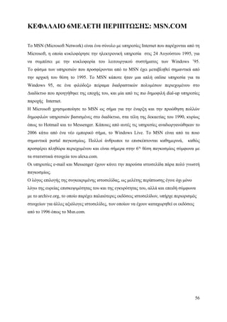ΚΕΦΑΛΑΙΟ 6ΜΕΛΕΤΗ ΠΕΡΙΠΤΩΣΗΣ: MSN.COM

Το MSN (Microsoft Network) είναι ένα σύνολο με υπηρεσίες Internet που παρέχονται από τη
Microsoft, η οποία κυκλοφόρησε την ηλεκτρονική υπηρεσία στις 24 Αυγούστου 1995, για
να συμπέσει με την κυκλοφορία του λειτουργικού συστήματος των Windows ’95.
Το φάσμα των υπηρεσιών που προσφέρονται από το MSN έχει μεταβληθεί σημαντικά από
την αρχική του θέση το 1995. Το MSN κάποτε ήταν μια απλή online υπηρεσία για τα
Windows 95, σε ένα φιλόδοξο πείραμα διαδραστικών πολυμέσων περιεχομένου στο
Διαδίκτυο που προηγήθηκε της εποχής του, και μία από τις πιο δημοφιλή dial-up υπηρεσίες
παροχής Internet.                                                                        .
Η Microsoft χρησιμοποίησε το MSN ως σήμα για την έναρξη και την προώθηση πολλών
δημοφιλών υπηρεσιών βασισμένες στο διαδίκτυο, στα τέλη της δεκαετίας του 1990, κυρίως
όπως το Hotmail και το Messenger. Κάποιες από αυτές τις υπηρεσίες αναδιοργανώθηκαν το
2006 κάτω από ένα νέο εμπορικό σήμα, το Windows Live. Το MSN είναι από τα ποιο
σημαντικά portal παγκοσμίως. Πολλοί άνθρωποι το επισκέπτονται καθημερινά,          καθώς
προσφέρει πληθώρα περιεχομένου και είναι σήμερα στην 6ης θέση παγκοσμίως σύμφωνα με
τα στατιστικά στοιχεία του alexa.com.
Οι υπηρεσίες e-mail και Messenger έχουν κάνει την παρούσα ιστοσελίδα πάρα πολύ γνωστή
παγκοσμίως.
Ο λόγος επιλογής της συγκεκριμένης ιστοσελίδας, ως μελέτης περίπτωσης έγινε όχι μόνο
λόγω της ευρείας επισκεψιμότητας του και της εγκυρότητας του, αλλά και επειδή σύμφωνα
με το archive.org, το οποίο παρέχει παλαιότερες εκδόσεις ιστοσελίδων, υπήρχε περιορισμός
στοιχείων για άλλες αξιόλογες ιστοσελίδες, των οποίων να έχουν καταχωρηθεί οι εκδόσεις
από το 1996 όπως το Msn.com.




                                                                                         56
 