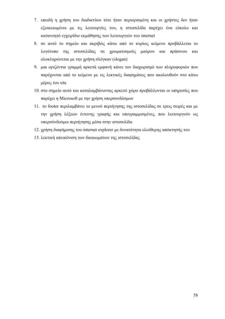 7. επειδή η χρήση του διαδικτύου τότε ήταν περιορισμένη και οι χρήστες δεν ήταν
   εξοικειωμένοι με τις λειτουργίες του, η ιστοσελίδα παρέχει ένα εύκολο και
   κατανοητό εγχειρίδιο εκμάθησης των λειτουργιών του internet
8. σε αυτό το σημείο και ακριβώς κάτω από το κυρίως κείμενο προβάλλεται το
   λογότυπο    της   ιστοσελίδας   σε   χρωματισμούς     μαύρου   και   πράσινου   και
   ολοκληρώνεται με την χρήση σλόγκαν (slogan)
9. μια οριζόντια γραμμή αρκετά εμφανή κάνει τον διαχωρισμό των πληροφοριών που
   παρέχονται από το κείμενο με τις λεκτικές διαφημίσεις που ακολουθούν στο κάτω
   μέρος του site
10. στο σημείο αυτό και καταλαμβάνοντας αρκετό χώρο προβάλλονται οι υπηρεσίες που
   παρέχει η Microsoft με την χρήση υπερσυνδέσμων
11. το footer περιλαμβάνει το μενού περιήγησης της ιστοσελίδας σε τρεις σειρές και με
   την χρήση λέξεων έντονης γραφής και υπογραμμισμένες, που λειτουργούν ως
   υπερσύνδεσμοι περιήγησης μέσα στην ιστοσελίδα
12. χρήση διαφήμισης του internet explorer με δυνατότητα ελεύθερης απόκτησής του
13. λεκτική απεικόνιση των δικαιωμάτων της ιστοσελίδας




                                                                                   58
 
