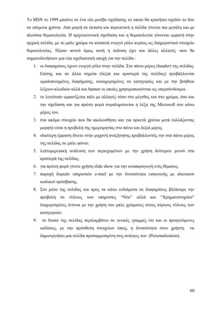Το MSN το 1999 μπαίνει σε ένα νέο μοτίβο σχεδίασης το οποίο θα κρατήσει σχεδόν το ίδιο
τα επόμενα χρόνια. Από μικρή σε έκταση και περιεκτική η σελίδα γίνεται πιο μεγάλη και με
πλούσια θεματολογία. Η αρχιτεκτονική σχεδίαση και η θεματολογία γίνονται εμφανή στην
αρχική σελίδα, με το μπλε χρώμα να κατακτά ενεργό ρόλο κυρίως ως διαχωριστικό στοιχείο
θεματολογίας. Πέραν αυτού όμως αυτή η έκδοση έχει και άλλες αλλαγές -που θα
σηματοδοτήσουν μια νέα σχεδιαστική εποχή για την σελίδα :
   1. οι διαφημίσεις έχουν ενεργό ρόλο στην σελίδα. Στο πάνω μέρος (header) της σελίδας.
        Επίσης και σε άλλα σημεία (δεξιά και αριστερά της σελίδας) προβάλλονται
        ομαδοποιημένες διαφήμισης, καταχωρημένες σε κατηγορίες και με την βοήθεια
        λέξεων-κλειδιών αλλά και banner οι οποίες χρησιμοποιούνται ως υπερσύνδεσμοι.
   2. το λογότυπο εμφανίζεται πάλι με αλλαγές τόσο στο μέγεθος και στο χρώμα, όσο και
        την σχεδίαση και για πρώτη φορά συμπληρώνεται η λέξη της Microsoft στο κάτω
        μέρος του.
   3. ένα ακόμα στοιχείο που θα ακολουθήσει και για αρκετά χρόνια μετά (αλλάζοντας
        μορφή) είναι η προβολή της ημερομηνίας στο πάνω και δεξιά μέρος.
   4. ιδιαίτερη έμφαση δίνετε στην μηχανή αναζήτησης προβάλλοντάς την στο πάνω μέρος
        της σελίδας σε μπλε φόντο.
   5. λεπτομερειακή ανάλυση των περιεχομένων με την χρήση δεύτερου μενού στα
        αριστερά της σελίδας.
   6. για πρώτη φορά γίνετε χρήση slide show για την αναπαραγωγή ενός θέματος.
   7. παροχή δωρεάν υπηρεσιών e-mail με την δυνατότητα εισαγωγής με ιδιωτικού
        κωδικού πρόσβασης.
   8. Στο μέσο της σελίδας και προς τα κάτω ενδιάμεσα σε διαφημίσεις βλέπουμε την
        προβολή      σε   τίτλους   των   υπηρεσίες   “Νέα”   αλλά   και   “Χρηματιστηρίου”
        διαχωρισμένες έντονα με την χρήση του μπλε χρώματος στους κύριους τίτλους των
        κατηγοριών.
   9.    το footer της σελίδας περιλαμβάνει σε γενικές γραμμές ότι και οι προηγούμενες
        εκδόσεις, με την πρόσθεση στοιχείων όπως, η δυνατότητα στον χρήστη              να
        δημιουργήσει μια σελίδα προσαρμοσμένη στις ανάγκες του (Personalization).




                                                                                        60
 
