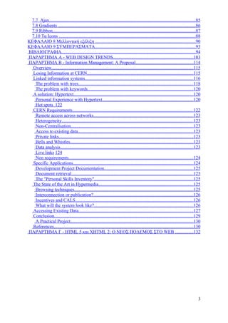 7.7 Ajax...............................................................................................................................85
 7.8 Gradients .......................................................................................................................86
 7.9 Ribbon............................................................................................................................87
 7.10 Τα Icons .......................................................................................................................88
ΚΕΦΑΛΑΙΟ 8 Μελλοντική εξέλιξη .......................................................................................90
ΚΕΦΑΛΑΙΟ 9 ΣΥΜΠΕΡΑΣΜΑΤΑ.......................................................................................93
ΒΙΒΛΙΟΓΡΑΦΙΑ....................................................................................................................94
ΠΑΡΑΡΤΗΜΑ Α - WEB DESIGN TRENDS......................................................................103
ΠΑΡΑΡΤΗΜΑ Β - Information Management: A Proposal..................................................114
  Overview...........................................................................................................................115
  Losing Information at CERN............................................................................................115
  Linked information systems..............................................................................................116
   The problem with trees....................................................................................................118
   The problem with keywords............................................................................................120
  A solution: Hypertext........................................................................................................120
   Personal Experience with Hypertext...............................................................................120
   Hot spots 122
  CERN Requirements.........................................................................................................122
   Remote access across networks.......................................................................................123
   Heterogeneity..................................................................................................................123
   Non-Centralisation..........................................................................................................123
   Access to existing data....................................................................................................123
   Private links.....................................................................................................................123
   Bells and Whistles...........................................................................................................123
   Data analysis...................................................................................................................123
   Live links 124
   Non requirements............................................................................................................124
  Specific Applications........................................................................................................124
   Development Project Documentation.............................................................................125
   Document retrieval..........................................................................................................125
   The "Personal Skills Inventory"......................................................................................125
  The State of the Art in Hypermedia..................................................................................125
   Browsing techniques.......................................................................................................125
   Interconnection or publication?.......................................................................................126
   Incentives and CALS......................................................................................................126
   What will the system look like?......................................................................................126
  Accessing Existing Data...................................................................................................127
  Conclusion.........................................................................................................................129
   A Practical Project...........................................................................................................130
  References.........................................................................................................................130
ΠΑΡΑΡΤΗΜΑ Γ - HTML 5 και XHTML 2: Ο ΝΕΟΣ ΠΟΛΕΜΟΣ ΣΤΟ WEB ...............132




                                                                                                                                        3
 