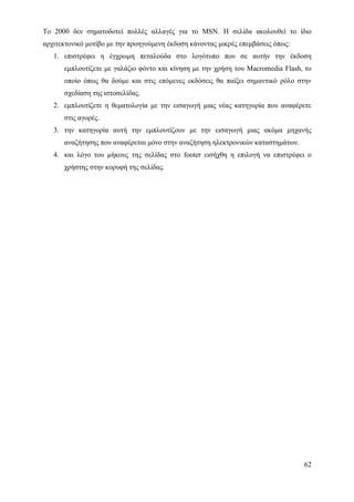 Το 2000 δεν σηματοδοτεί πολλές αλλαγές για το MSN. Η σελίδα ακολουθεί το ίδιο
αρχιτεκτονικό μοτίβο με την προηγούμενη έκδοση κάνοντας μικρές επεμβάσεις όπως:
   1. επιστρέφει η έγχρωμη πεταλούδα στο λογότυπο που σε αυτήν την έκδοση
      εμπλουτίζετε με γαλάζιο φόντο και κίνηση με την χρήση του Macromedia Flash, το
      οποίο όπως θα δούμε και στις επόμενες εκδόσεις θα παίξει σημαντικό ρόλο στην
      σχεδίαση της ιστοσελίδας.
   2. εμπλουτίζετε η θεματολογία με την εισαγωγή μιας νέας κατηγορία που αναφέρετε
      στις αγορές.
   3. την κατηγορία αυτή την εμπλουτίζουν με την εισαγωγή μιας ακόμα μηχανής
      αναζήτησης που αναφέρεται μόνο στην αναζήτηση ηλεκτρονικών καταστημάτων.
   4. και λόγο του μήκους της σελίδας στο footer εισήχθη η επιλογή να επιστρέφει ο
      χρήστης στην κορυφή της σελίδας.




                                                                                  62
 