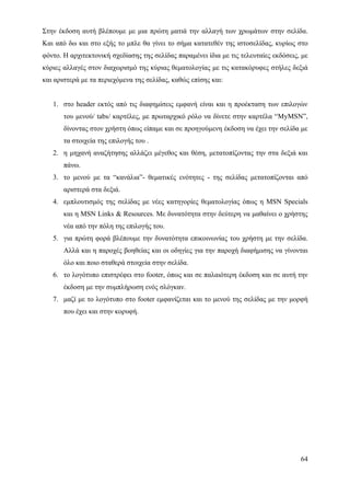 Στην έκδοση αυτή βλέπουμε με μια πρώτη ματιά την αλλαγή των χρωμάτων στην σελίδα.
Και από δω και στο εξής το μπλε θα γίνει το σήμα κατατεθέν της ιστοσελίδας, κυρίως στο
φόντο. Η αρχιτεκτονική σχεδίασης της σελίδας παραμένει ίδια με τις τελευταίες εκδόσεις, με
κύριες αλλαγές στον διαχωρισμό της κύριας θεματολογίας με τις κατακόρυφες στήλες δεξιά
και αριστερά με τα περιεχόμενα της σελίδας, καθώς επίσης και:


   1. στο header εκτός από τις διαφημίσεις εμφανή είναι και η προέκταση των επιλογών
       του μενού/ tabs/ καρτέλες, με πρωταρχικό ρόλο να δίνετε στην καρτέλα “MyMSN”,
       δίνοντας στον χρήστη όπως είπαμε και σε προηγούμενη έκδοση να έχει την σελίδα με
       τα στοιχεία της επιλογής του .
   2. η μηχανή αναζήτησης αλλάζει μέγεθος και θέση, μετατοπίζοντας την στα δεξιά και
       πάνω.
   3. το μενού με τα “κανάλια”- θεματικές ενότητες - της σελίδας μετατοπίζονται από
       αριστερά στα δεξιά.
   4. εμπλουτισμός της σελίδας με νέες κατηγορίες θεματολογίας όπως η MSN Specials
       και η MSN Links & Resources. Με δυνατότητα στην δεύτερη να μαθαίνει ο χρήστης
       νέα από την πόλη της επιλογής του.
   5. για πρώτη φορά βλέπουμε την δυνατότητα επικοινωνίας του χρήστη με την σελίδα.
       Αλλά και η παροχές βοηθείας και οι οδηγίες για την παροχή διαφήμισης να γίνονται
       όλο και ποιο σταθερά στοιχεία στην σελίδα.
   6. το λογότυπο επιστρέφει στο footer, όπως και σε παλαιότερη έκδοση και σε αυτή την
       έκδοση με την συμπλήρωση ενός σλόγκαν.
   7. μαζί με το λογότυπο στο footer εμφανίζεται και το μενού της σελίδας με την μορφή
       που έχει και στην κορυφή.




                                                                                       64
 