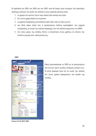 Η σχεδίαση του 2001 του 2002 και του 2003 -που θα δούμε στην συνέχεια- δεν προστάζει
ιδιαίτερες αλλαγές. Σε αυτήν την έκδοση οι ποιο εμφανής αλλαγές είναι:
   1. το χρώμα του φόντου γίνετε ποιο απαλό από σκούρο που ήταν.
   2. δεν γίνετε χρήση flash στο λογότυπο
   3. η μηχανή αναζήτησης μετατοπίζεται πάλι κάτω από το κύριο μενού.
   4. την θέση πάρω δεξιά που η προηγούμενη έκδοση περιλάμβανε την μηχανή
       αναζήτησης, σε αυτήν την έκδοση διαφημίζει την νέα έκδοση υπηρεσιών του MSN.
   5. στο κάτω μέρος της σελίδας δίνετε η δυνατότητα στους χρήστες να κάνουν την
       σελίδα κεντρική στον υπολογιστή τους.




   2003


                                         Όπως προαναφέραμε το 2003 με τα προηγούμενα
                                         δύο έτη δεν έχουν μεγάλες διαφορές μεταξύ τους.
                                         Η μόνη διαφορά είναι ότι σε αυτήν την έκδοση
                                         δεν γίνετε χρήση διαφημίσεων στο header της
                                         σελίδας.




Εικόνα 5-5-24 MSN 2003

                                                                                     66
 