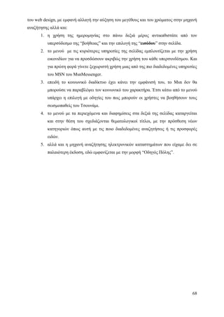 του web design, με εμφανή αλλαγή την αύξηση του μεγέθους και του χρώματος στην μηχανή
αναζήτησης αλλά και:
      1. η χρήση της ημερομηνίας στο πάνω δεξιά μέρος αντικαθιστάτε από τον
          υπερσύδεσμο της “βοήθειας” και την επιλογή της “εισόδου” στην σελίδα.
      2. το μενού με τις κυριότερες υπηρεσίες της σελίδας εμπλουτίζεται με την χρήση
          εικονιδίων για να προσδώσουν ακριβώς την χρήση του κάθε υπερσυνδέσμου. Και
          για πρώτη φορά γίνετε ξεχωριστή χρήση μιας από της πιο διαδεδομένες υπηρεσίες
          του MSN του MsnMessenger.
      3. επειδή το κοινωνικό διαδίκτυο έχει κάνει την εμφάνισή του, το Msn δεν θα
          μπορούσε να παραβλέψει τον κοινωνικό του χαρακτήρα. Έτσι κάτω από το μενού
          υπάρχει η επιλογή με οδηγίες του πως μπορούν οι χρήστες να βοηθήσουν τους
          σεισμοπαθείς του Τσουνάμι.
      4. το μενού με τα περιεχόμενα και διαφημίσεις στα δεξιά της σελίδας καταργείται
          και στην θέση του σχεδιάζονται θεματολογικοί τίτλοι, με την πρόσθεση νέων
          κατηγοριών όπως αυτή με τις ποιο διαδεδομένες αναζητήσεις ή τις προσφορές
          ειδών.
      5. αλλά και η μηχανή αναζήτησης ηλεκτρονικών καταστημάτων που είχαμε δει σε
          παλαιότερη έκδοση, εδώ εμφανίζεται με την μορφή “Οδηγός Πόλης”.




                                                                                    68
 