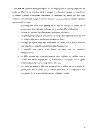 Ο όρος web 2.0 έχει κάνει την εμφάνισή του και δεν θα μπορούσε να μην είχε επηρεάσει την
σελίδα του Msn. Με μια πρώτη ματιά γίνονται εμφανή οι διαφορές ως προς την τοποθέτηση
της σελίδας, η οποία μεταφέρθηκε στο κέντρο της επιφάνειας της οθόνης μας, ενώ μέχρι
τώρα ήταν στην αριστερή πλευρά. Υπάρχουν όμως και άλλες αλλαγές κάποιες από τις οποίες
είναι πρωτοπόρες, όπως:
       1. η επιλογή που δίνετε στον χρήστη να αλλάξει αν επιθυμεί το φόντο και τα
          χρώματα των τίτλο από μπλε σε άσπρο και το αντίθετο (Personalization).
       2. επανέρχεται η τοποθέτηση διακριτικής διαφήμισης στο header.
       3. όπως επίσης και η μηχανή αναζήτησης μα φανερά ποιο εμπλουτισμένη σε αυτή
          την έκδοση, αλλά και η τοποθέτησης της και στο footer.
       4. βλέπουμε για πρώτη φορά την δυνατότητα να εμφανίζεται η σελίδα και στην
          Ισπανική γλώσσα με πολύ λίγες αλλαγές στην θεματολογία.
       5. τα εικονίδια του κύριου μενού δίνουν την θέση τους σε κουμπάκια
          τετραγωνισμένα.
       6. ένα άλλο στοιχείο που είναι πολύ εμφανή στην σχεδίαση της σελίδας είναι τα
          πλαίσια που πλέον διαχωρίζουν τις θεματολογικές κατηγορίες και η χρήση
          αντιπροσωπευτικής φωτογραφίας για την κάθε μία.
       7. στην αριστερή επίσης στήλη των περιεχομένων οι τίτλοι των κατηγοριών δεν
          εμφανίζονται πια σε φόντο μα με έντονα γράμματα και ο διαχωρισμός των
          κατηγοριών γίνετε με μια ελαφρά έγχρωμη οριζόντια γραμμή.




                                                                                     70
 