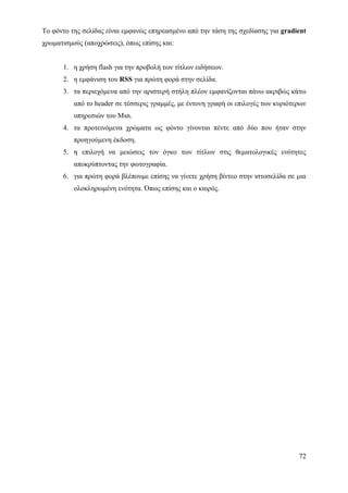 Το φόντο της σελίδας είναι εμφανώς επηρεασμένο από την τάση της σχεδίασης για gradient
χρωματισμούς (αποχρώσεις), όπως επίσης και:


      1. η χρήση flash για την προβολή των τίτλων ειδήσεων.
      2. η εμφάνιση του RSS για πρώτη φορά στην σελίδα.
      3. τα περιεχόμενα από την αριστερή στήλη πλέον εμφανίζονται πάνω ακριβώς κάτω
          από το header σε τέσσερις γραμμές, με έντονη γραφή οι επιλογές των κυριότερων
          υπηρεσιών του Msn.
      4. τα προτεινόμενα χρώματα ως φόντο γίνονται πέντε από δύο που ήταν στην
          προηγούμενη έκδοση.
      5. η επιλογή να μειώσεις τον όγκο των τίτλων στις θεματολογικές ενότητες
          αποκρύπτοντας την φωτογραφία.
      6. για πρώτη φορά βλέπουμε επίσης να γίνετε χρήση βίντεο στην ιστοσελίδα σε μια
          ολοκληρωμένη ενότητα. Όπως επίσης και ο καιρός.




                                                                                    72
 