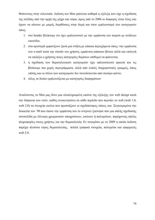Φτάνοντας στην τελευταία έκδοση του Msn φαίνεται καθαρά η εξέλιξη που είχε η σχεδίαση
της σελίδας από την αρχή της μέχρι και τώρα, όμως από το 2006 οι διαφορές είναι λίγες και
έχουν να κάνουν με μικρές διορθώσεις στην δομή και στον εμπλουτισμό των κατηγοριών
όπως:
   1. στο header βλέπουμε ότι έχει εμπλουτιστεί με την εμφάνιση του καιρού με ανάλογο
        εικονίδιο.
   2. στα αριστερά εμφανίζουν ξανά μια στήλη με κάποια περιεχόμενα όπως: την εμφάνιση
        των e-mail κατά την είσοδο του χρήστη, εμφάνιση κάποιων βίντεο αλλά και επιλογή
        να επιλέξει ο χρήστης ποιες κατηγορίες θεμάτων επιθυμεί να φαίνονται.
   3. η σχεδίαση των θεματολογικών κατηγοριών έχει απλουστευτεί αρκετά και τις
        βλέπουμε πια χωρίς περιγράμματα, αλλά από λεπτές διαχωριστικές γραμμές, όπως
        επίσης και οι τίτλοι των κατηγοριών δεν συνοδεύονται από σκούρο φόντο.
   4. τέλος το footer εμπλουτίζεται με κατηγορίες διαφημίσεων




Αναλύοντας το Msn μας δίνει μια ολοκληρωμένη εικόνα της εξέλιξης του web design κατά
την διάρκεια των ετών, καθώς συγκεντρώνει σε κάθε περίοδο που περνάει το web (web 1.0,
web 2.0) τα στοιχεία εκείνα που προστάζουν οι σχεδιάστηκες τάσεις του. Συγκεκριμένα την
δεκαετία του ΄90 που έκανε την εμφάνιση του το ιντερνετ ξεκίνησε σαν μια απλής σχεδίασης
ιστοσελίδα με έλλειψη χρωματικών αποχρώσεων, εικόνων ή πολυμέσων, παρέχοντας απλώς
πληροφορίες στους χρήστες για την θεματολογία. Εν συγκρίσει με το 2009 η οποία έκδοση
παρέχει πλούσιο εύρος θεματολογίας, πολλά γραφικά στοιχεία, πολυμέσα και εφαρμογές
web 2.0.




                                                                                      74
 