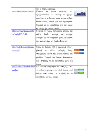 και το σώζεις ως image.
http://cooltext.com/Buttons    Γράφεις    το     όνομα,         επιλέγεις     την
                               γραμματοσειρά       το   μέγεθος,    το      χρώμα
                               κειμένου, text shadow, shape option, effect,
                               button colour, mouse over και δημιουργία.
                               Μπορείς να το κατεβάσεις είτε σαν image
                               σε μορφή .gif είτε με κώδικα.
http://www.devdude.com/to      Γράφεις το όνομα, background colour, text
ols/tool.pl?TID=11             colour,   border     settings,    text    settings.
                               Μπορείς να το κατεβάσεις μόνο με κώδικα
                               και λειτουργεί με τον Firefox Browser.

http://tools.dynamicdrive.co   Micro rss buttons (80x15 pixels) & (88x31
m/button/                      pixels)   με       πολλές    επιλογές        όπως:
                               Background colour, text colour, vertical bar
                               position, Vertical Bar Colour, Transparent
                               κ.α   Μπορείς να το κατεβάσεις μόνο ως
                              image
http://kalsey.com/tools/butto Rss buttons που μπορείς να επιλέξεις τι θες
nmaker/                        να γράψεις αριστερά και δεξιά, background
                               colour, text colour κ.α Μπορείς να το
                               κατεβάσεις μόνο ως image




                                                                                     77
 
